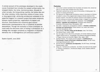 A concise account of the prototypes developed in the studio
course illustrated here includes the warped surface series, the
wrapped interior, the niche, intertwining tubes, life-pods for
urban nomads, the living-workingmachine, the hollow dike and
the urban camping. Unlike disjunctive notions of cross, trans,
or dis-programmings, attributing architectural substance to the
paperfold diagram is a research project that seeks reciprocity
between spatial properties, organization of program and
structure. Nevertheless this reciprocity goes beyond
deterministic interdependence into a multiplicity of possible
associations. Through the evaluation of these prototypes we
could verify the discursive claim of folding in architecture as a
strategy that manages complexity by integration of disparate
elements into 'a heterogeneous yet continuous system'g,
Footnotes
1 Ivory carton is direct translation from the Dutch ivair kartan; thin, robust but
easy to cut white paper available from 90 to 300 g.
2 Paperfald is defined here as the result of the process of folding paper, the
product of a folding performance.
3 The argument for diagrammatic architecture comes in accordance to Deleuze
& Guatarri's notion of the diagrammatic being an intrinsic property of the
abstract machine: 'We define the abstract machine as the aspect or moment
at which nothing but functions and matters remain. A diagram has neither
substance nor form, neither content nor expression.' From A thousand
plateaus. capitalism and schizophrenia, translation Brian Massumi,
University of Minnesota Press, Minneapolis, 1987
4 Stan Ailen, 'mapping the unmappable-on notation' in Practice: architecture,
technique and representation, Critical Voices in art, theory and culture,
G+B Arts International, 2000.
5 Giiles Deleuze, The fold, Leibniz and the Baroque, trans. Tom Conley,
The Athlone Press, London, 1993
6 See also page 18 and 138 of this publication. For further reference consult
Origami Science and Art - Proceedings of the Second International Meeting
of Origami Science and Scientific Origami, Otsu, Japan, 1994
7 Stanford Kwinter, 'The complex and the singular' in Architectures of
Time-Towards a Theory of the Event in Modernist Culture, The MIT Press,
Cambridge Massachusetts, 2001
8 BernardTschumi,Architecture and disjunction, The MIT Press, Cambridge
Massachusetts, 1996 .
9 Greg Lynn, 'Architectural curvilinearity - the folded, the pliant and the supple'
in 'Folding in Architecture', Architectural Design, vo1.63, Academy Editions,
London, 1993
Sophia Vyzoviti, June 2003
12 13
 