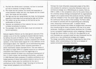 1. The fold: the infinite work in process, not how to conclude
but how to continue, to bring to infinity.
2. The inside and the outside: the infinite fold separates or
moves between matter and soul, the facade and the closed
room, the inside and the outside.
3. The high and the low: being divided into folds, the fold greatly
expands on both sides thus connecting the high and the low.
4. The unfold: not as the contrary to the fold but as the
continuation of this act.
5. Textures: as resistance of the material, the way a material
is folded constitutes its texture.
6. The paradigm: the fold of the fabric must not conceal its
formal expression.
Deleuze regards inflection as the ideal generic element of the
variable curve of the fold. Quoting his student Bernard Cache,
he defines the point of inflection as an 'intrinsic singularity'
involving three transformations: vectorial, projective and infinite
variation. In this frame Cache argues for a new definition of the
technological object, the 'objectile' as an event-assuming place
in a continuum by variation where industrial automation or
serial machineries replace stamped forms. This new status of
the object no longer refers to a spatial mould but to a temporal
modulation that implies as much the beginnings of a
_continuous variation of matter as a continuous development of
form. In Earth moves: the furnishing of territories5, published
in 1995 Bernard Cache proposes to re-define architecture as a
folded practice of interior and exterior relations and as the art
of the frame. Cache sets the conditions for the new in
architecture by the 'inflection image' focusing on furniture as
hinge between geography'and architecture.
132
Perhaps the most influential unexecuted project of the 90's
and probably the earliest to transcribe Deleuzian traits in an
architectural design are 2 Bibliotheques at Jussieu, Paris by
OMA in 1993. In this competition entry for the public library on
the university campus folding is employed both as organizational
diagram and a spatial device that produces density. Koolhaas
uses the metaphor of the 'the social magic carpet' addressing
the continuous floor surface of the building. The floors slabs
are sloped to coincide with the superceding and underlying
ones, producing a continuous path, 'a warped interior
boulevard that exposes and relates all programmatic elements'
thus transforming the library experience into that of an urban
landscape. Folding as a spatial device abolishes the 2.5-meter
human occupation heightconstraint while instigating a fIaneurie
through the library interior. In S,M,L,XL6 the paperfold is not
only illustrated as a concept model but also introduced into the
practice as a new architectural strategy and imagery.
The design exemplifies architecture neglecting the idea of the
facade, rather concentrating on the floor as a catalyst of
spatial connectivity and social interaction.
133
 