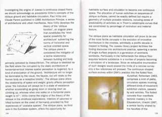 Investigating the origins of Jussieu's continuous sloped floors
we should acknowledge as precedents Virilio's concepts of the
oblique ground and habitable circulation. Paul Virilio and
Claude Parent_published in 1966 Architecture Principe, a series
of architectural and urban manifestos. Here Virilio develops the
theory of the 'oblique
function', an angular plane
that constitutes the 'third
spatial possibility for
architecture' subverting the
norms of horizontal and
vertical oriented space.
The oblique plane is
considered the instigator of
a tactile relationship
between building and body
primarily activated by disequilibrium. The oblique is idealized as
the field where the corrupted by the static architecture of
horizontal-vertical intense spatial perception is re-gained, by a
kind of eroticization of the ground. 'Architecture will no longer
be dominated by the visual, the faQade, but will relate to the
human body as a receptive totality'. The oblique plane alters
the relationship of space and weight: gravity affects perception
since 'the individual will always be in a state of resistance-
whether accelerating as going down or slowing down as
climbing up, whereas when one walks on a horizontal plane
weight is nil' 7. Virilio claims the origins of the theory of the
oblique in his childhood explorations. Interiors of upturned or
tilted bunkers on the coast of Normandy provided his first
experiences of 'unstable spaces'. The oblique plane, as third
axis in the Euclidean system, offers the opportunity for
habitable surface and circulation to become one continuous
space. The allocation of human activities on sequences of
oblique surfaces, cannot be exactly defined but require a
geometry of multiple probable relations, including zones of
predictability of activities as in Thom's catastrophe curves that
are constrained by percentage of inclination and material
texture.
The oblique plane as habitable circulation will prove to be one
of the most fertile concepts in the evolution of innovative
Architecture in the nineties, admittedly a prolific decade in
respect to folding. The Jussieu library project fertilizes the
folding discourse into architectural practice, spawning a series
of single surface projects in a generation of architects
worldwide. Particularly in the Netherlands the oblique floor
acquires tectonic substance in a number of projects becoming
a simulation of a landscape. Since an exhaustive enumeration
of such designs would exceed the limits of a concise survey-
only a few references will proceed. The continuous slopped
surface evolves within OMA's practice into the folded floor.
Kunsthall, Rotterdam 1993,
comprises a knot of paths,
circulation spaces involving
different kinds of movement:
exhibition visitors, passers
by and vehicles. The folded
. concrete floor manifests
tectonic mastery in the
Educatorium, Utrecht 1997,
a central facility shared by
the faculties of the
L "jl.k'.,-,""~. ~t,_.
--- j .,-'
-L
~r~
~,;-~" --
./
,1
"""""""""
134 135
 