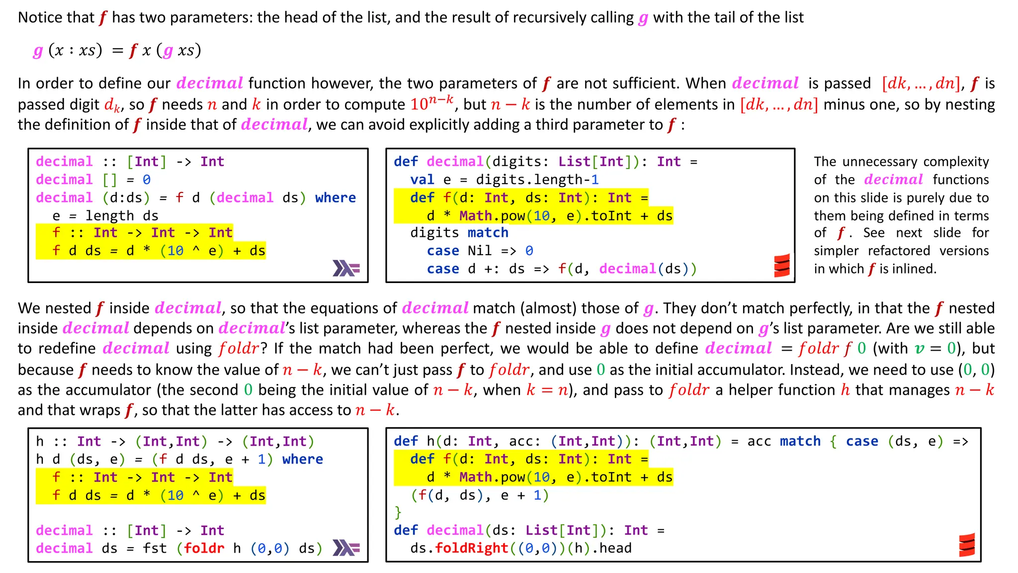 Notice that 𝒇 has two parameters: the head of the list, and the result of recursively calling 𝒈 with the tail of the list
𝒈 𝑥 ∶ 𝑥𝑠 = 𝒇 𝑥 𝒈 𝑥𝑠
In order to define our 𝒅𝒆𝒄𝒊𝒎𝒂𝒍 function however, the two parameters of 𝒇 are not sufficient. When 𝒅𝒆𝒄𝒊𝒎𝒂𝒍 is passed [𝑑𝑘, … , 𝑑𝑛], 𝒇 is
passed digit 𝑑𝑘, so 𝒇 needs 𝑛 and 𝑘 in order to compute 10)*&
, but 𝑛 − 𝑘 is the number of elements in [𝑑𝑘, … , 𝑑𝑛] minus one, so by nesting
the definition of 𝒇 inside that of 𝒅𝒆𝒄𝒊𝒎𝒂𝒍, we can avoid explicitly adding a third parameter to 𝒇 :
We nested 𝒇 inside 𝒅𝒆𝒄𝒊𝒎𝒂𝒍, so that the equations of 𝒅𝒆𝒄𝒊𝒎𝒂𝒍 match (almost) those of 𝒈. They don’t match perfectly, in that the 𝒇 nested
inside 𝒅𝒆𝒄𝒊𝒎𝒂𝒍 depends on 𝒅𝒆𝒄𝒊𝒎𝒂𝒍’s list parameter, whereas the 𝒇 nested inside 𝒈 does not depend on 𝒈’s list parameter. Are we still able
to redefine 𝒅𝒆𝒄𝒊𝒎𝒂𝒍 using 𝑓𝑜𝑙𝑑𝑟? If the match had been perfect, we would be able to define 𝒅𝒆𝒄𝒊𝒎𝒂𝒍 = 𝑓𝑜𝑙𝑑𝑟 𝑓 0 (with 𝒗 = 0), but
because 𝒇 needs to know the value of 𝑛 − 𝑘, we can’t just pass 𝒇 to 𝑓𝑜𝑙𝑑𝑟, and use 0 as the initial accumulator. Instead, we need to use (0, 0)
as the accumulator (the second 0 being the initial value of 𝑛 − 𝑘, when 𝑘 = 𝑛), and pass to 𝑓𝑜𝑙𝑑𝑟 a helper function ℎ that manages 𝑛 − 𝑘
and that wraps 𝒇, so that the latter has access to 𝑛 − 𝑘.
def h(d: Int, acc: (Int,Int)): (Int,Int) = acc match { case (ds, e) =>
def f(d: Int, ds: Int): Int =
d * Math.pow(10, e).toInt + ds
(f(d, ds), e + 1)
}
def decimal(ds: List[Int]): Int =
ds.foldRight((0,0))(h).head
h :: Int -> (Int,Int) -> (Int,Int)
h d (ds, e) = (f d ds, e + 1) where
f :: Int -> Int -> Int
f d ds = d * (10 ^ e) + ds
decimal :: [Int] -> Int
decimal ds = fst (foldr h (0,0) ds)
def decimal(digits: List[Int]): Int =
val e = digits.length-1
def f(d: Int, ds: Int): Int =
d * Math.pow(10, e).toInt + ds
digits match
case Nil => 0
case d +: ds => f(d, decimal(ds))
decimal :: [Int] -> Int
decimal [] = 0
decimal (d:ds) = f d (decimal ds) where
e = length ds
f :: Int -> Int -> Int
f d ds = d * (10 ^ e) + ds
The unnecessary complexity
of the 𝒅𝒆𝒄𝒊𝒎𝒂𝒍 functions
on this slide is purely due to
them being defined in terms
of 𝒇 . See next slide for
simpler refactored versions
in which 𝒇 is inlined.
 