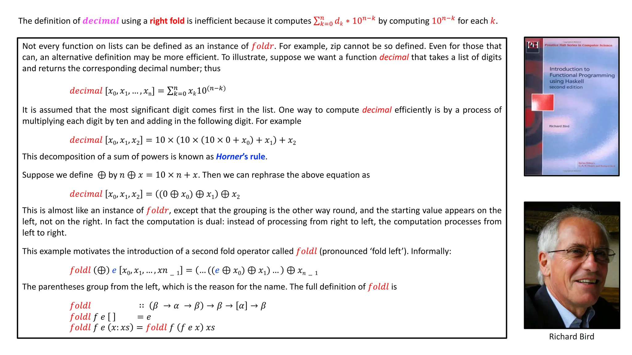 Not every function on lists can be defined as an instance of 𝑓𝑜𝑙𝑑𝑟. For example, zip cannot be so defined. Even for those that
can, an alternative definition may be more efficient. To illustrate, suppose we want a function decimal that takes a list of digits
and returns the corresponding decimal number; thus
𝑑𝑒𝑐𝑖𝑚𝑎𝑙 [𝑥0, 𝑥1, … , 𝑥n] = ∑!"#
$
𝑥𝑘10($&!)
It is assumed that the most significant digit comes first in the list. One way to compute decimal efficiently is by a process of
multiplying each digit by ten and adding in the following digit. For example
𝑑𝑒𝑐𝑖𝑚𝑎𝑙 𝑥0, 𝑥1, 𝑥2 = 10 × 10 × 10 × 0 + 𝑥0 + 𝑥1 + 𝑥2
This decomposition of a sum of powers is known as Horner’s rule.
Suppose we define ⊕ by 𝑛 ⊕ 𝑥 = 10 × 𝑛 + 𝑥. Then we can rephrase the above equation as
𝑑𝑒𝑐𝑖𝑚𝑎𝑙 𝑥0, 𝑥1, 𝑥2 = (0 ⊕ 𝑥0) ⊕ 𝑥1 ⊕ 𝑥2
This is almost like an instance of 𝑓𝑜𝑙𝑑𝑟, except that the grouping is the other way round, and the starting value appears on the
left, not on the right. In fact the computation is dual: instead of processing from right to left, the computation processes from
left to right.
This example motivates the introduction of a second fold operator called 𝑓𝑜𝑙𝑑𝑙 (pronounced ‘fold left’). Informally:
𝑓𝑜𝑙𝑑𝑙 ⊕ 𝑒 𝑥0, 𝑥1, … , 𝑥𝑛 − 1 = … ((𝑒 ⊕ 𝑥0) ⊕ 𝑥1) … ⊕ 𝑥𝑛 − 1
The parentheses group from the left, which is the reason for the name. The full definition of 𝑓𝑜𝑙𝑑𝑙 is
𝑓𝑜𝑙𝑑𝑙 ∷ 𝛽 → 𝛼 → 𝛽 → 𝛽 → 𝛼 → 𝛽
𝑓𝑜𝑙𝑑𝑙 𝑓 𝑒 = 𝑒
𝑓𝑜𝑙𝑑𝑙 𝑓 𝑒 𝑥: 𝑥𝑠 = 𝑓𝑜𝑙𝑑𝑙 𝑓 𝑓 𝑒 𝑥 𝑥𝑠
Richard Bird
The definition of 𝒅𝒆𝒄𝒊𝒎𝒂𝒍 using a right fold is inefficient because it computes ∑!"#
$
𝑑𝑘 ∗ 10$&!
by computing 10$&!
for each 𝑘.
 
