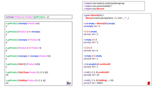 > getProduct (mempty::Product Int)
1
> getProduct (Product 2 <> mempty)
2
> getProduct (mempty <> Product 3)
3
> getProduct (Product 2 <> Product 3)
6
> getProduct (mempty <> mempty::Product Int)
1
> getProduct (fold ([]::[Product Int]))
1
> getProduct (fold (fmap Product [1, 2, 3, 4]))
24
> getProduct (foldMap Product [1, 2, 3, 4])
24
newtype Product a = Product {getProduct :: a}
> given Monoid[Int] =
Monoid.instance(emptyValue = 1, cmb = _ * _)
> val empty = Monoid[Int].empty
val empty: Int = 1
> 2 |+| empty
val res1: Int = 2
> empty |+| 3
val res2: Int = 3
> 2 |+| 3
val res3: Int = 6
> empty |+| empty
val res4: Int = 1
> List.empty[Int].combineAll
val res5: Int = 1
> List(1, 2, 3, 4).combineAll
val res6: Int = 24
> List(1, 2, 3, 4).foldMap(_ + 10)
val res7: Int = 24024
> import cats.implicits.catsSyntaxSemigroup
> import cats.syntax.foldable.*
> import cats.Monoid
 