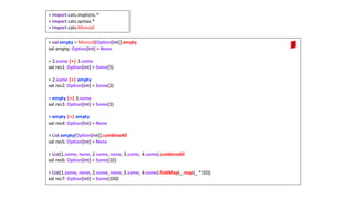 > val empty = Monoid[Option[Int]].empty
val empty: Option[Int] = None
> 2.some |+| 3.some
val res1: Option[Int] = Some(5)
> 2.some |+| empty
val res2: Option[Int] = Some(2)
> empty |+| 3.some
val res3: Option[Int] = Some(3)
> empty |+| empty
val res4: Option[Int] = None
> List.empty[Option[Int]].combineAll
val res5: Option[Int] = None
> List(1.some, none, 2.some, none, 3.some, 4.some).combineAll
val res6: Option[Int] = Some(10)
> List(1.some, none, 2.some, none, 3.some, 4.some).foldMap(_.map(_ * 10))
val res7: Option[Int] = Some(100)
> import cats.implicits.*
> import cats.syntax.*
> import cats.Monoid
 