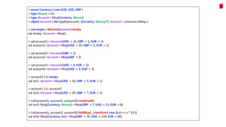 > enum Currency { case EUR, USD, GBP }
> type Money = Int
> type Account = Map[Currency, Money]
> object Account { def apply(amounts: (Currency, Money)*): Account = amounts.toMap }
> val empty = Monoid[Account].empty
val empty: Account = Map()
> val account1 = Account(USD -> 10, GBP -> 5, EUR -> 1)
val account1: Account = Map(USD -> 10, GBP -> 5, EUR -> 1)
> val account2 = Account(GBP -> 2)
val account2: Account = Map(GBP -> 2)
> val account3 = Account(USD -> 3, EUR -> 5)
val account3: Account = Map(USD -> 3, EUR -> 5)
> account1 |+| empty
val res1: Account = Map(USD -> 10, GBP -> 5, EUR -> 1)
> account1 |+| account2
val res2: Account = Map(USD -> 10, GBP -> 7, EUR -> 1)
> List(account1, account2, account3).combineAll
val res3: Map[Currency, Money] = Map(GBP -> 7, USD -> 13, EUR -> 6)
> List(account1, account2, account3).foldMap(_.transform{ case (k,v) => v * 10 })
val res4: Map[Currency, Int] = Map(GBP -> 70, USD -> 130, EUR -> 60)
 