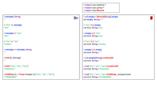 > mempty::String
""
> "foo" <> mempty
"foo"
> mempty <> "bar"
"bar"
> "foo" <> "bar"
"foobar"
> mempty <> mempty::String
""
> fold ([]::[String])
""
> fold ["foo", "bar", "baz"]
"foobarbaz”
> foldMap (s -> fmap toUpper s) ["foo", "bar", "baz"]
"FOOBARBAZ"
> val empty = Monoid[String].empty
val empty: String = ""
> "foo" |+| empty
val res1: String = foo
> empty |+| "bar"
val res2: String = bar
> "foo" |+| "bar"
val res3: String = foobar
> empty |+| empty
val res4: String = ""
> List.empty[String].combineAll
val res5: String = ""
> List("foo", "bar", "baz").combineAll
val res6: String = foobarbaz
> List("foo", "bar", "baz").foldMap(_.toUpperCase)
val res7: String = FOOBARBAZ
> import cats.implicits.*
> import cats.syntax.*
> import cats.Monoid
 