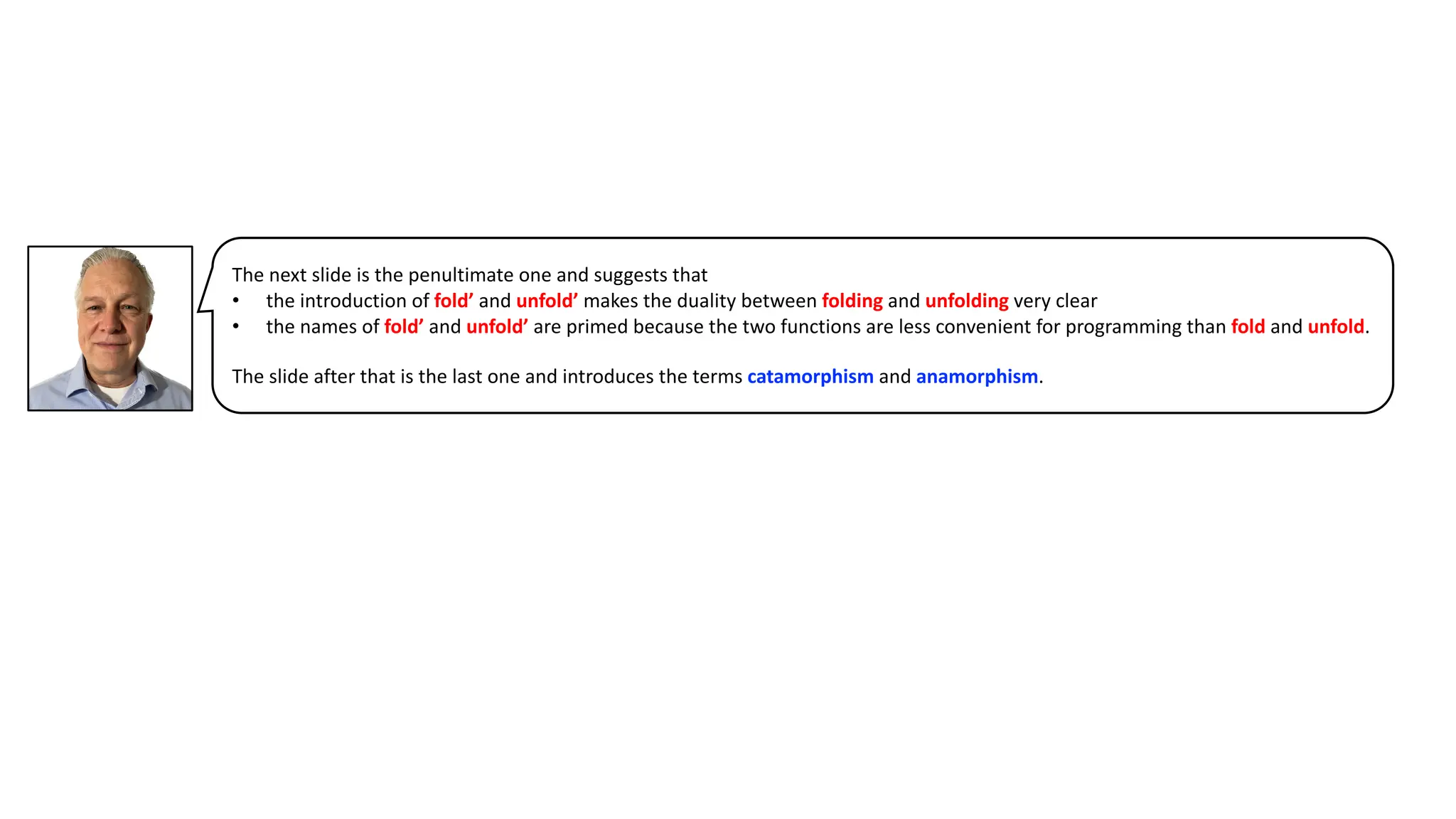 The next slide is the penultimate one and suggests that
• the introduction of fold’ and unfold’ makes the duality between folding and unfolding very clear
• the names of fold’ and unfold’ are primed because the two functions are less convenient for programming than fold and unfold.
The slide after that is the last one and introduces the terms catamorphism and anamorphism.
 