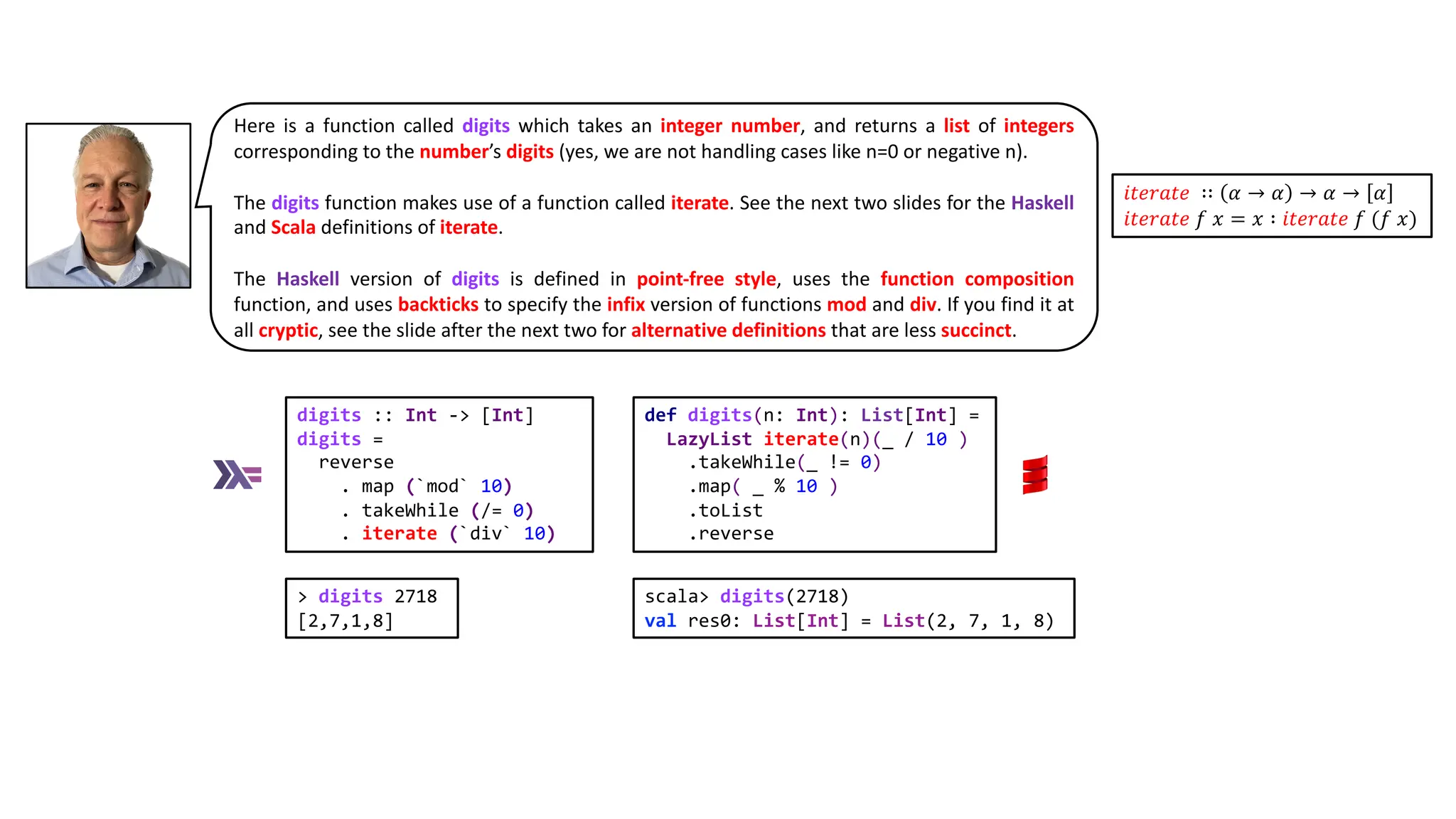 Here is a function called digits which takes an integer number, and returns a list of integers
corresponding to the number’s digits (yes, we are not handling cases like n=0 or negative n).
The digits function makes use of a function called iterate. See the next two slides for the Haskell
and Scala definitions of iterate.
The Haskell version of digits is defined in point-free style, uses the function composition
function, and uses backticks to specify the infix version of functions mod and div. If you find it at
all cryptic, see the slide after the next two for alternative definitions that are less succinct.
digits :: Int -> [Int]
digits =
reverse
. map (`mod` 10)
. takeWhile (/= 0)
. iterate (`div` 10)
def digits(n: Int): List[Int] =
LazyList iterate(n)(_ / 10 )
.takeWhile(_ != 0)
.map( _ % 10 )
.toList
.reverse
𝑖𝑡𝑒𝑟𝑎𝑡𝑒 ∷ 𝛼 → 𝛼 → 𝛼 → 𝛼
𝑖𝑡𝑒𝑟𝑎𝑡𝑒 𝑓 𝑥 = 𝑥 ∶ 𝑖𝑡𝑒𝑟𝑎𝑡𝑒 𝑓 (𝑓 𝑥)
> digits 2718
[2,7,1,8]
scala> digits(2718)
val res0: List[Int] = List(2, 7, 1, 8)
 