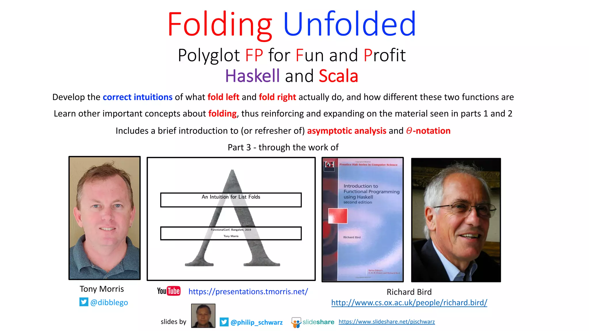 Develop the correct intuitions of what fold left and fold right actually do, and how different these two functions are
Learn other important concepts about folding, thus reinforcing and expanding on the material seen in parts 1 and 2
Includes a brief introduction to (or refresher of) asymptotic analysis and 𝛩-notation
Part 3 - through the work of
Folding Unfolded
Polyglot FP for Fun and Profit
Haskell and Scala
@philip_schwarzslides by https://www.slideshare.net/pjschwarz
Richard Bird
http://www.cs.ox.ac.uk/people/richard.bird/
Tony Morris
@dibblego
https://presentations.tmorris.net/
 
