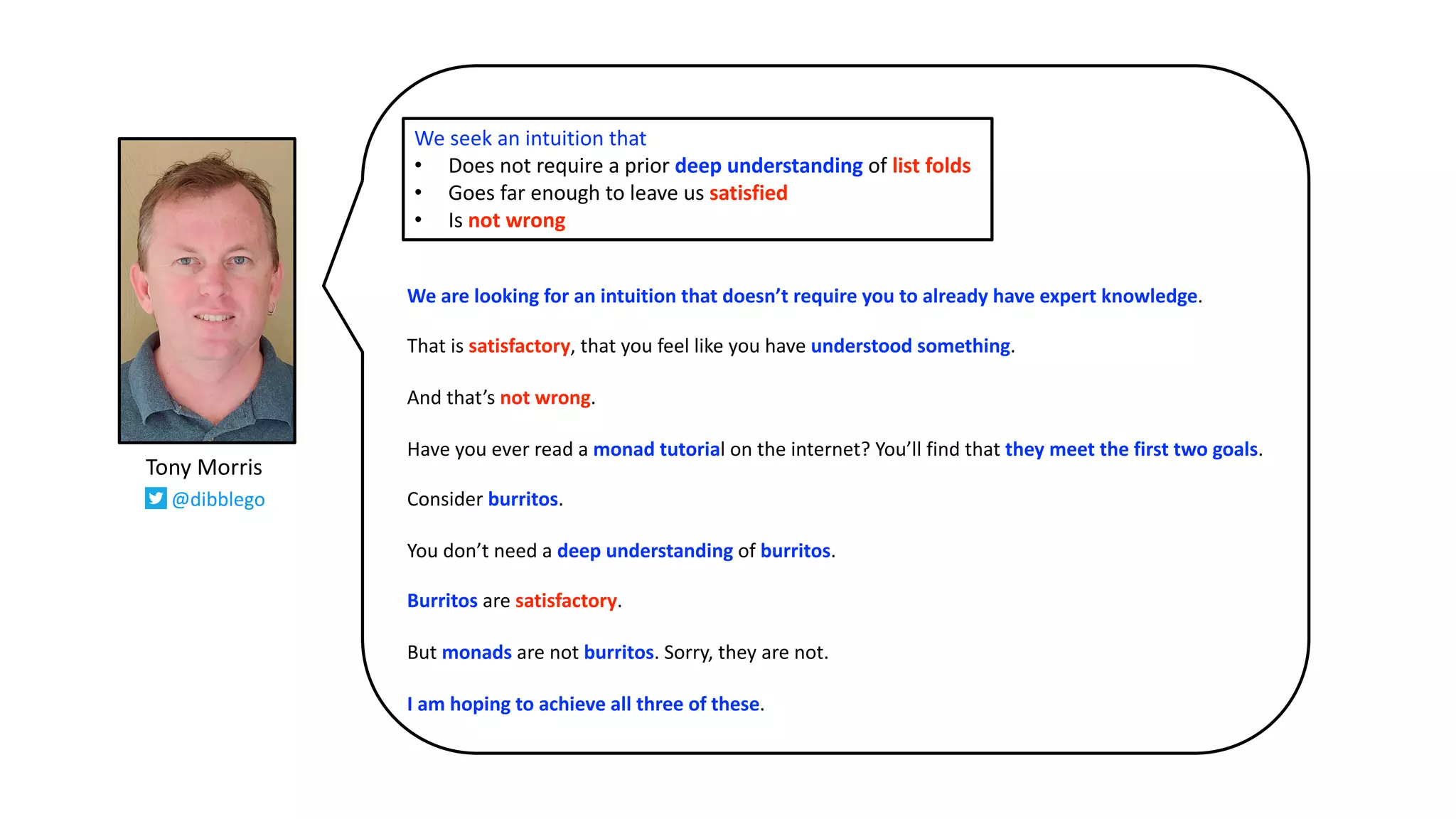We are looking for an intuition that doesn’t require you to already have expert knowledge.
That is satisfactory, that you feel like you have understood something.
And that’s not wrong.
Have you ever read a monad tutorial on the internet? You’ll find that they meet the first two goals.
Consider burritos.
You don’t need a deep understanding of burritos.
Burritos are satisfactory.
But monads are not burritos. Sorry, they are not.
I am hoping to achieve all three of these.
We seek an intuition that
• Does not require a prior deep understanding of list folds
• Goes far enough to leave us satisfied
• Is not wrong
Tony Morris
@dibblego
 