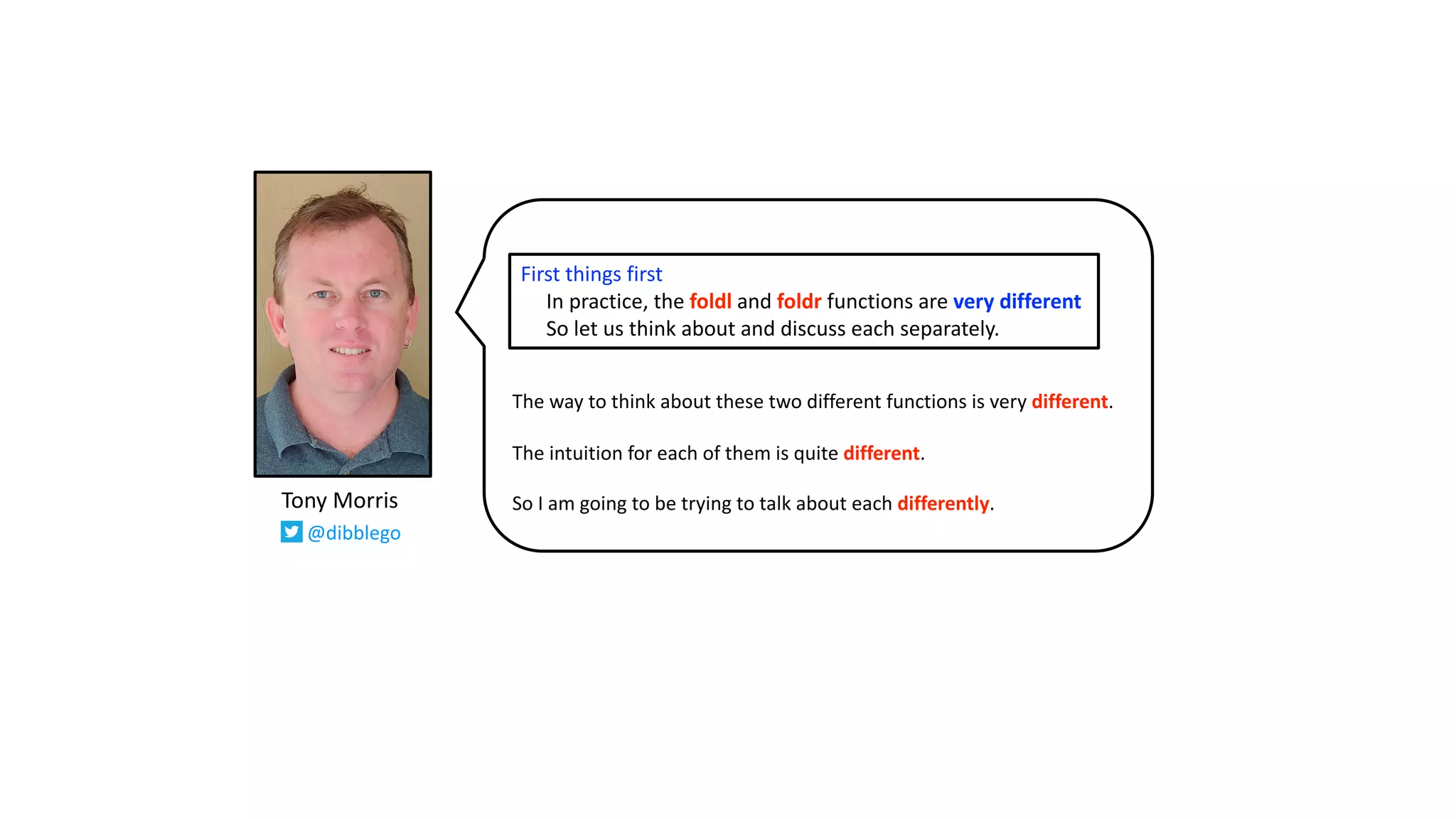 The way to think about these two different functions is very different.
The intuition for each of them is quite different.
So I am going to be trying to talk about each differently.
First things first
In practice, the foldl and foldr functions are very different
So let us think about and discuss each separately.
Tony Morris
@dibblego
 