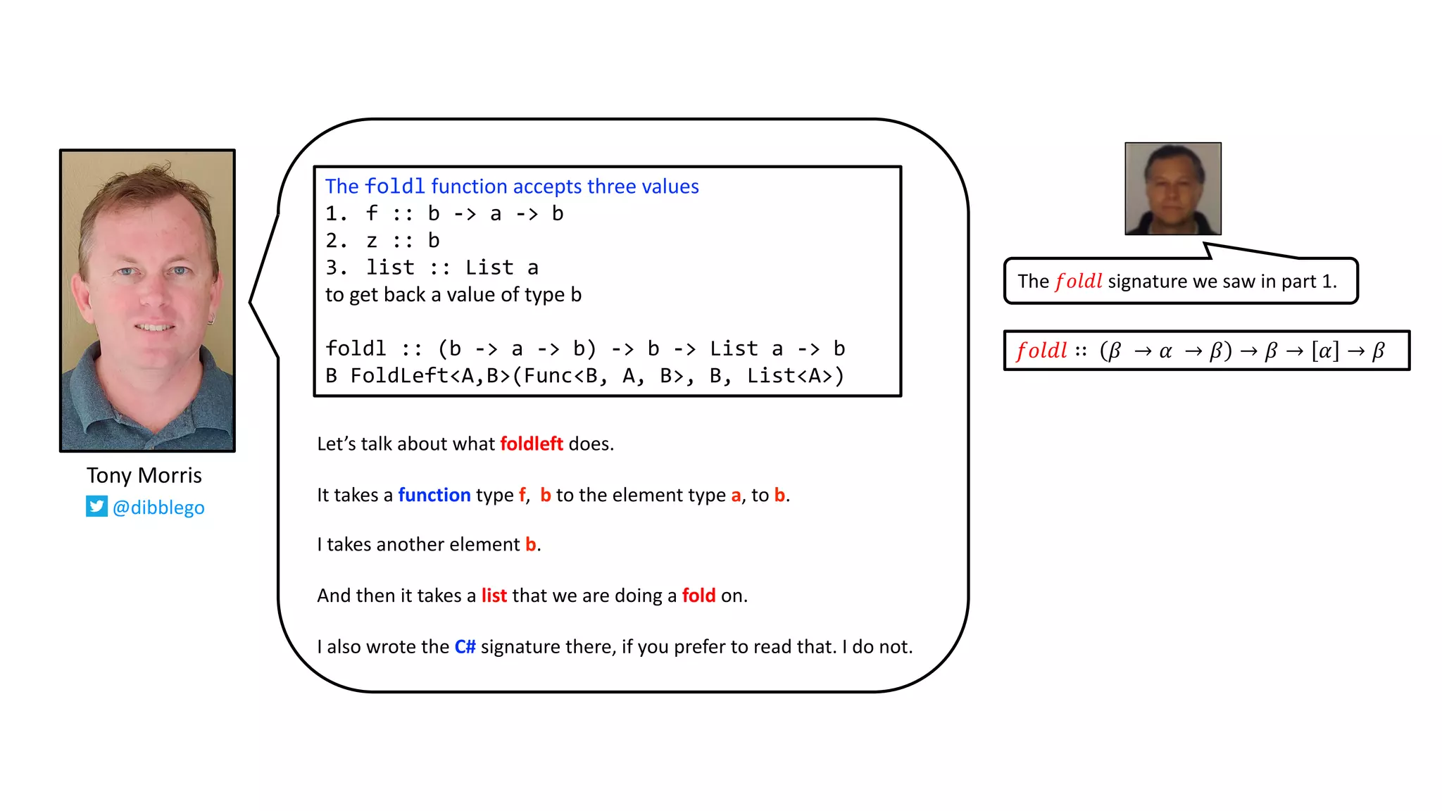 Let’s talk about what foldleft does.
It takes a function type f, b to the element type a, to b.
I takes another element b.
And then it takes a list that we are doing a fold on.
I also wrote the C# signature there, if you prefer to read that. I do not.
The foldl function accepts three values
1. f :: b -> a -> b
2. z :: b
3. list :: List a
to get back a value of type b
foldl :: (b -> a -> b) -> b -> List a -> b
B FoldLeft<A,B>(Func<B, A, B>, B, List<A>)
𝑓𝑜𝑙𝑑𝑙 ∷ 𝛽 → 𝛼 → 𝛽 → 𝛽 → 𝛼 → 𝛽
The 𝑓𝑜𝑙𝑑𝑙 signature we saw in part 1.
Tony Morris
@dibblego
 