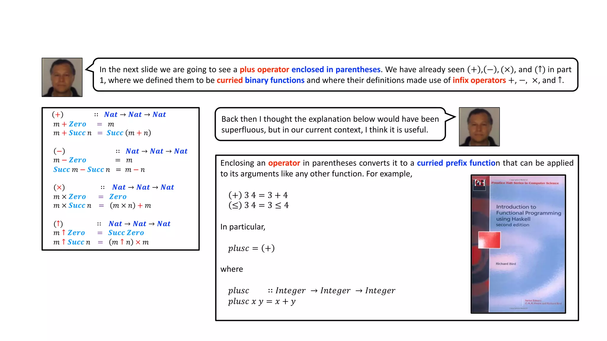 In the next slide we are going to see a plus operator enclosed in parentheses. We have already seen + , − , (×), and (↑) in part
1, where we defined them to be curried binary functions and where their definitions made use of infix operators +, −, ×, and ↑.
+ ∷ 𝑵𝒂𝒕 → 𝑵𝒂𝒕 → 𝑵𝒂𝒕
𝑚 + 𝒁𝒆𝒓𝒐 = 𝑚
𝑚 + 𝑺𝒖𝒄𝒄 𝑛 = 𝑺𝒖𝒄𝒄 𝑚 + 𝑛
− ∷ 𝑵𝒂𝒕 → 𝑵𝒂𝒕 → 𝑵𝒂𝒕
𝑚 − 𝒁𝒆𝒓𝒐 = 𝑚
𝑺𝒖𝒄𝒄 𝑚 − 𝑺𝒖𝒄𝒄 𝑛 = 𝑚 − 𝑛
(×) ∷ 𝑵𝒂𝒕 → 𝑵𝒂𝒕 → 𝑵𝒂𝒕
𝑚 × 𝒁𝒆𝒓𝒐 = 𝒁𝒆𝒓𝒐
𝑚 × 𝑺𝒖𝒄𝒄 𝑛 = 𝑚 × 𝑛 + 𝑚
(↑) ∷ 𝑵𝒂𝒕 → 𝑵𝒂𝒕 → 𝑵𝒂𝒕
𝑚 ↑ 𝒁𝒆𝒓𝒐 = 𝑺𝒖𝒄𝒄 𝒁𝒆𝒓𝒐
𝑚 ↑ 𝑺𝒖𝒄𝒄 𝑛 = 𝑚 ↑ 𝑛 × 𝑚
Back then I thought the explanation below would have been
superfluous, but in our current context, I think it is useful.
Enclosing an operator in parentheses converts it to a curried prefix function that can be applied
to its arguments like any other function. For example,
+ 3 4 = 3 + 4
≤ 3 4 = 3 ≤ 4
In particular,
𝑝𝑙𝑢𝑠𝑐 = +
where
𝑝𝑙𝑢𝑠𝑐 ∷ 𝐼𝑛𝑡𝑒𝑔𝑒𝑟 → 𝐼𝑛𝑡𝑒𝑔𝑒𝑟 → 𝐼𝑛𝑡𝑒𝑔𝑒𝑟
𝑝𝑙𝑢𝑠𝑐 𝑥 𝑦 = 𝑥 + 𝑦
 