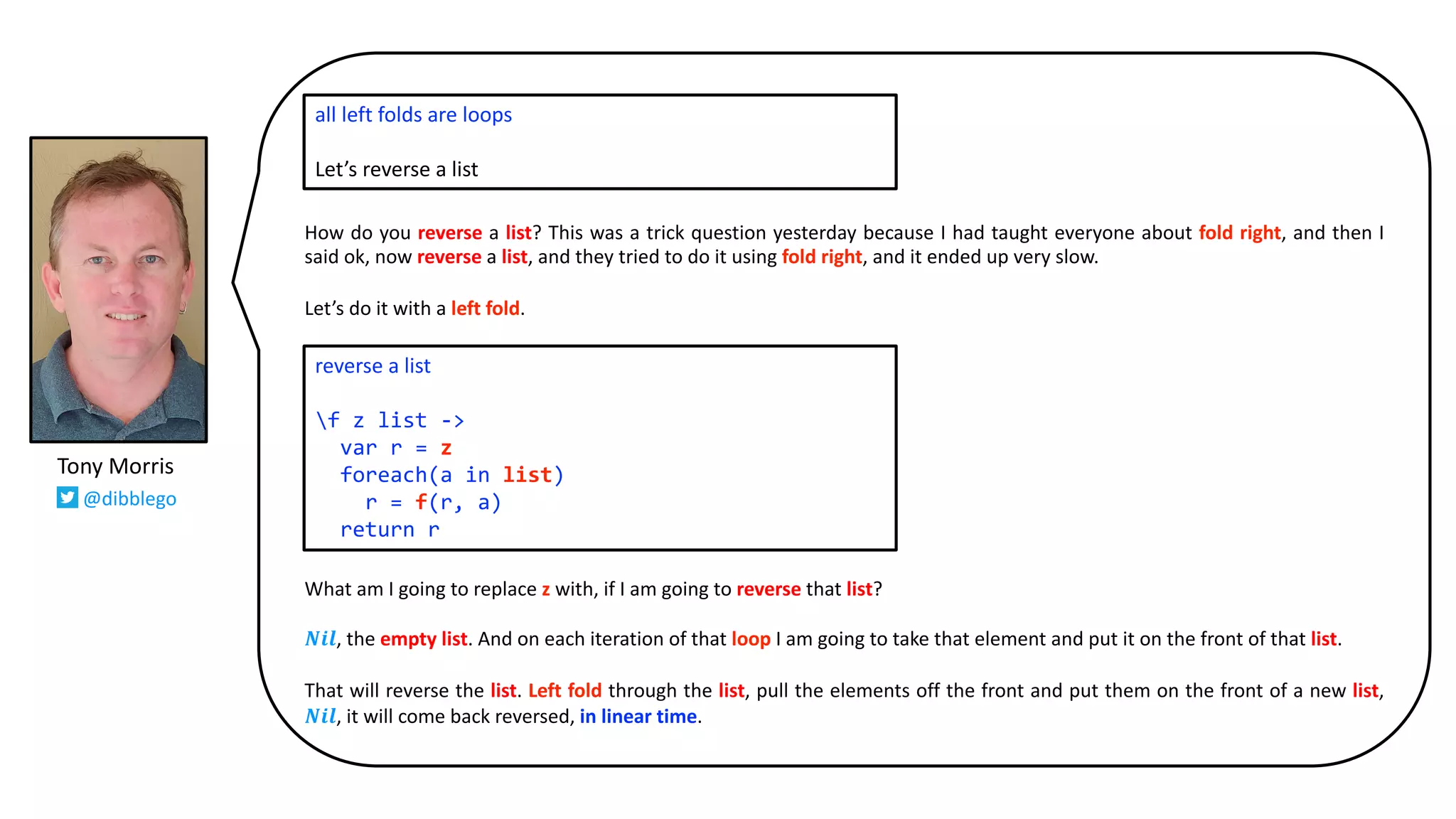 How do you reverse a list? This was a trick question yesterday because I had taught everyone about fold right, and then I
said ok, now reverse a list, and they tried to do it using fold right, and it ended up very slow.
Let’s do it with a left fold.
What am I going to replace z with, if I am going to reverse that list?
𝑵𝒊𝒍, the empty list. And on each iteration of that loop I am going to take that element and put it on the front of that list.
That will reverse the list. Left fold through the list, pull the elements off the front and put them on the front of a new list,
𝑵𝒊𝒍, it will come back reversed, in linear time.
all left folds are loops
Let’s reverse a list
reverse a list
f z list ->
var r = z
foreach(a in list)
r = f(r, a)
return r
Tony Morris
@dibblego
 