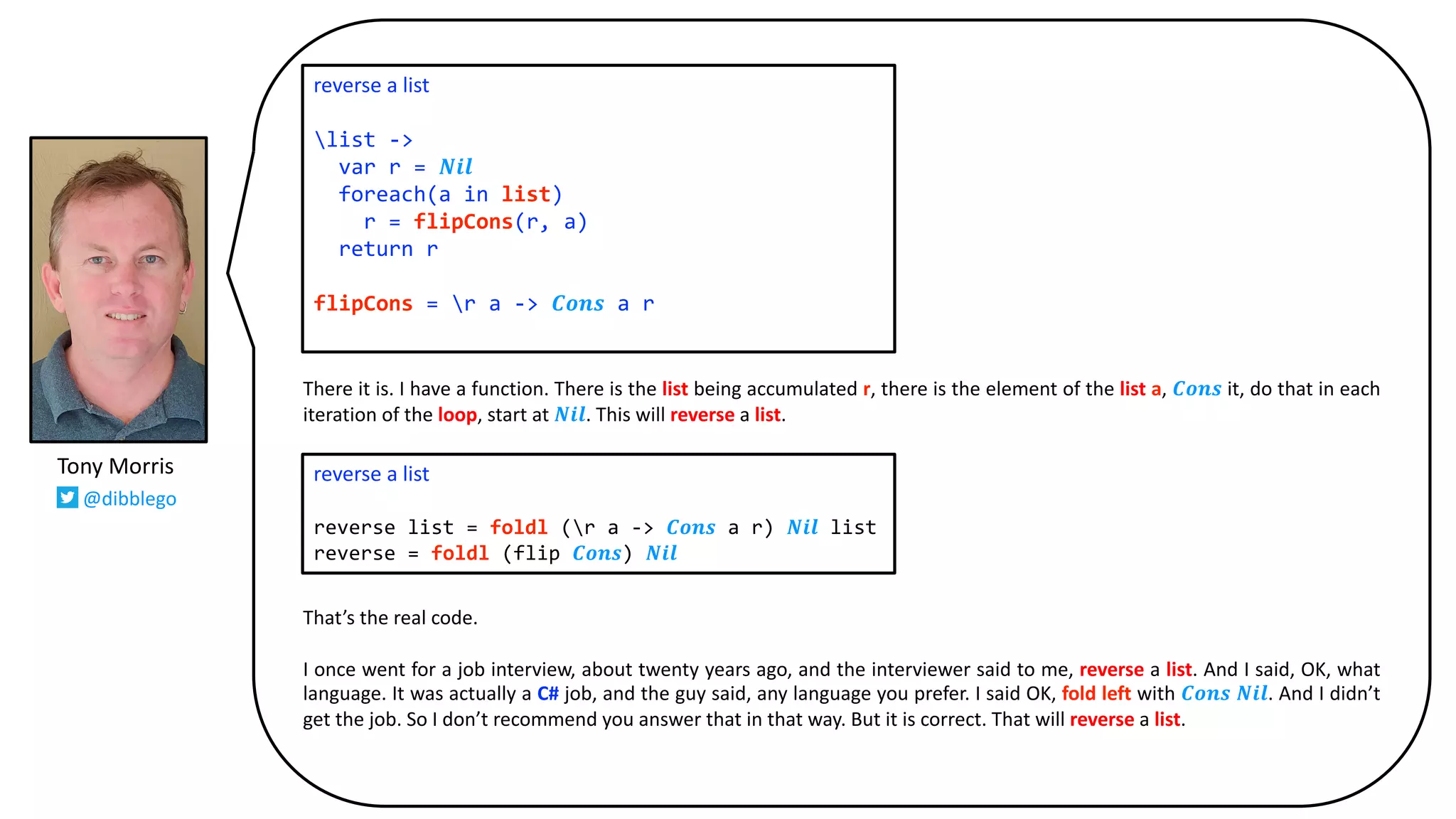 There it is. I have a function. There is the list being accumulated r, there is the element of the list a, 𝑪𝒐𝒏𝒔 it, do that in each
iteration of the loop, start at 𝑵𝒊𝒍. This will reverse a list.
That’s the real code.
I once went for a job interview, about twenty years ago, and the interviewer said to me, reverse a list. And I said, OK, what
language. It was actually a C# job, and the guy said, any language you prefer. I said OK, fold left with 𝑪𝒐𝒏𝒔 𝑵𝒊𝒍. And I didn’t
get the job. So I don’t recommend you answer that in that way. But it is correct. That will reverse a list.
reverse a list
list ->
var r = 𝑵𝒊𝒍
foreach(a in list)
r = flipCons(r, a)
return r
flipCons = r a -> 𝑪𝒐𝒏𝒔 a r
reverse a list
reverse list = foldl (r a -> 𝑪𝒐𝒏𝒔 a r) 𝑵𝒊𝒍 list
reverse = foldl (flip 𝑪𝒐𝒏𝒔) 𝑵𝒊𝒍
Tony Morris
@dibblego
 