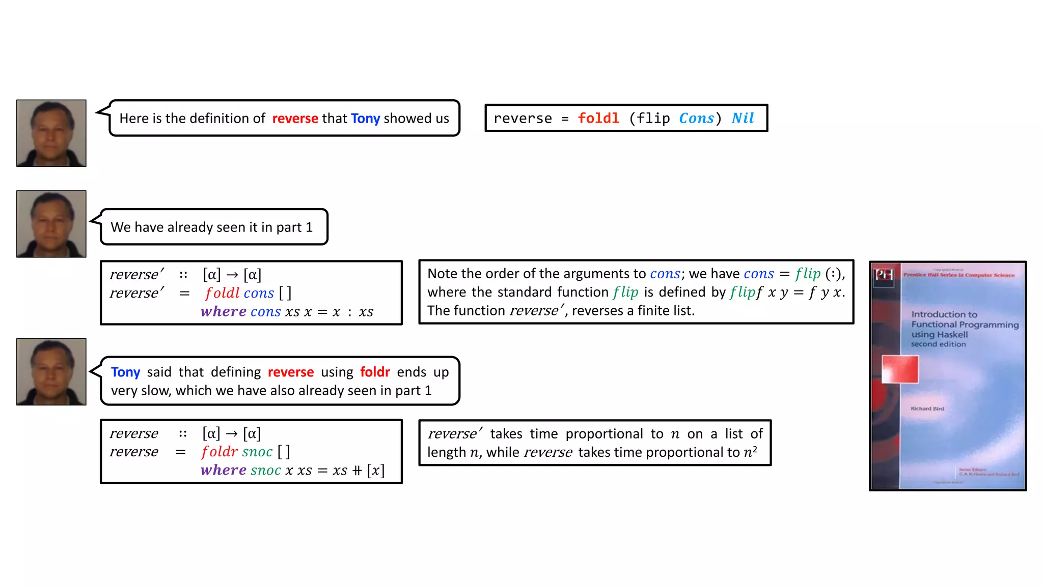 reverse ∷ α → [α]
reverse = 𝑓𝑜𝑙𝑑𝑟 𝑠𝑛𝑜𝑐
𝒘𝒉𝒆𝒓𝒆 𝑠𝑛𝑜𝑐 𝑥 𝑥𝑠 = 𝑥𝑠 ⧺ [𝑥]
reverse′ ∷ α → [α]
reverse′ = 𝑓𝑜𝑙𝑑𝑙 𝑐𝑜𝑛𝑠
𝒘𝒉𝒆𝒓𝒆 𝑐𝑜𝑛𝑠 𝑥𝑠 𝑥 = 𝑥 : 𝑥𝑠
reverse′ takes time proportional to 𝑛 on a list of
length 𝑛, while reverse takes time proportional to 𝑛2
reverse = foldl (flip 𝑪𝒐𝒏𝒔) 𝑵𝒊𝒍
Note the order of the arguments to 𝑐𝑜𝑛𝑠; we have 𝑐𝑜𝑛𝑠 = 𝑓𝑙𝑖𝑝 (∶),
where the standard function 𝑓𝑙𝑖𝑝 is defined by 𝑓𝑙𝑖𝑝𝑓 𝑥 𝑦 = 𝑓 𝑦 𝑥.
The function reverse′ , reverses a finite list.
Here is the definition of reverse that Tony showed us
We have already seen it in part 1
Tony said that defining reverse using foldr ends up
very slow, which we have also already seen in part 1
 