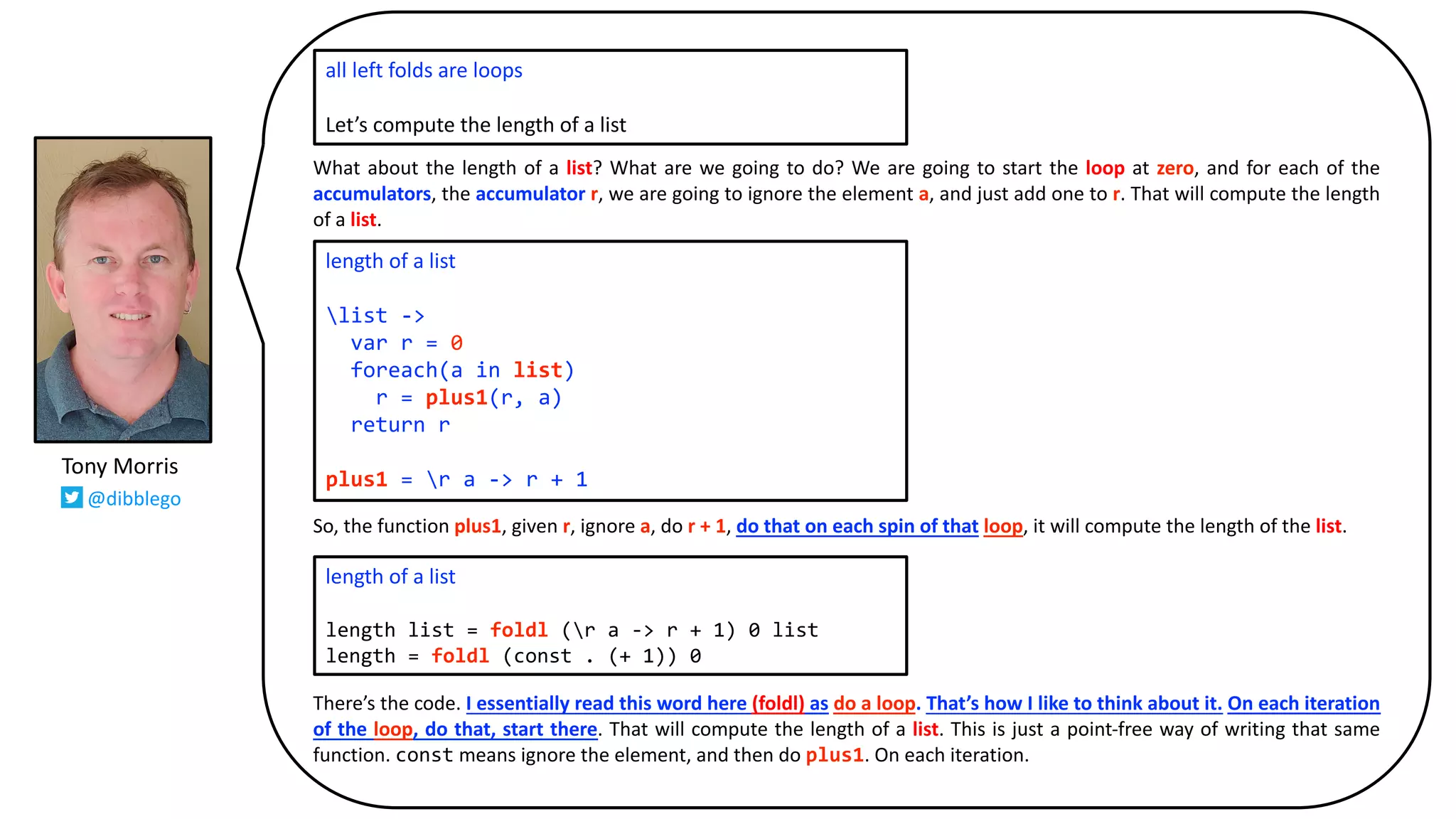 What about the length of a list? What are we going to do? We are going to start the loop at zero, and for each of the
accumulators, the accumulator r, we are going to ignore the element a, and just add one to r. That will compute the length
of a list.
So, the function plus1, given r, ignore a, do r + 1, do that on each spin of that loop, it will compute the length of the list.
There’s the code. I essentially read this word here (foldl) as do a loop. That’s how I like to think about it. On each iteration
of the loop, do that, start there. That will compute the length of a list. This is just a point-free way of writing that same
function. const means ignore the element, and then do plus1. On each iteration.
all left folds are loops
Let’s compute the length of a list
length of a list
list ->
var r = 0
foreach(a in list)
r = plus1(r, a)
return r
plus1 = r a -> r + 1
length of a list
length list = foldl (r a -> r + 1) 0 list
length = foldl (const . (+ 1)) 0
Tony Morris
@dibblego
 