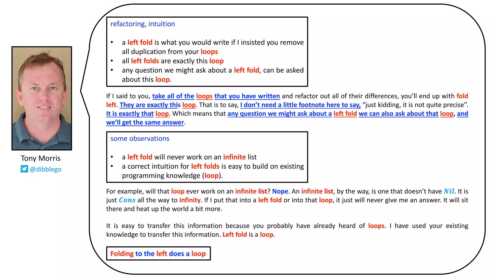 If I said to you, take all of the loops that you have written and refactor out all of their differences, you’ll end up with fold
left. They are exactly this loop. That is to say, I don’t need a little footnote here to say, “just kidding, it is not quite precise”.
It is exactly that loop. Which means that any question we might ask about a left fold we can also ask about that loop, and
we’ll get the same answer.
For example, will that loop ever work on an infinite list? Nope. An infinite list, by the way, is one that doesn’t have 𝑵𝒊𝒍. It is
just 𝑪𝒐𝒏𝒔 all the way to infinity. If I put that into a left fold or into that loop, it just will never give me an answer. It will sit
there and heat up the world a bit more.
It is easy to transfer this information because you probably have already heard of loops. I have used your existing
knowledge to transfer this information. Left fold is a loop.
refactoring, intuition
• a left fold is what you would write if I insisted you remove
all duplication from your loops
• all left folds are exactly this loop
• any question we might ask about a left fold, can be asked
about this loop.
some observations
• a left fold will never work on an infinite list
• a correct intuition for left folds is easy to build on existing
programming knowledge (loop).
Folding to the left does a loop
Tony Morris
@dibblego
 