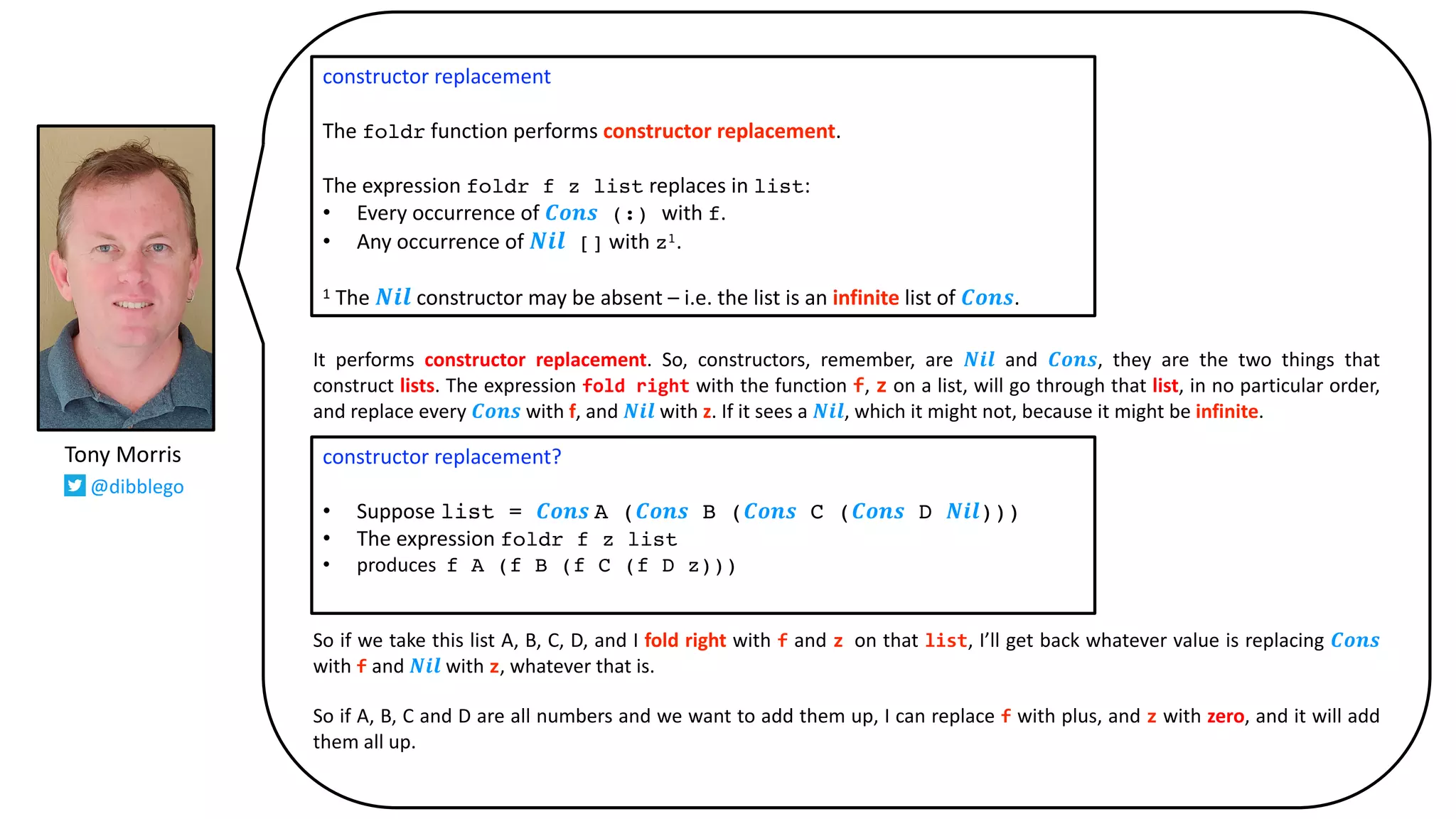 It performs constructor replacement. So, constructors, remember, are 𝑵𝒊𝒍 and 𝑪𝒐𝒏𝒔, they are the two things that
construct lists. The expression fold right with the function f, z on a list, will go through that list, in no particular order,
and replace every 𝑪𝒐𝒏𝒔 with f, and 𝑵𝒊𝒍 with z. If it sees a 𝑵𝒊𝒍, which it might not, because it might be infinite.
So if we take this list A, B, C, D, and I fold right with f and z on that list, I’ll get back whatever value is replacing 𝑪𝒐𝒏𝒔
with f and 𝑵𝒊𝒍 with z, whatever that is.
So if A, B, C and D are all numbers and we want to add them up, I can replace f with plus, and z with zero, and it will add
them all up.
constructor replacement
The foldr function performs constructor replacement.
The expression foldr f z list replaces in list:
• Every occurrence of 𝑪𝒐𝒏𝒔 (:) with f.
• Any occurrence of 𝑵𝒊𝒍 [] with z1.
1 The 𝑵𝒊𝒍 constructor may be absent – i.e. the list is an infinite list of 𝑪𝒐𝒏𝒔.
constructor replacement?
• Suppose list = 𝑪𝒐𝒏𝒔 A (𝑪𝒐𝒏𝒔 B (𝑪𝒐𝒏𝒔 C (𝑪𝒐𝒏𝒔 D 𝑵𝒊𝒍)))
• The expression foldr f z list
• produces f A (f B (f C (f D z)))
Tony Morris
@dibblego
 