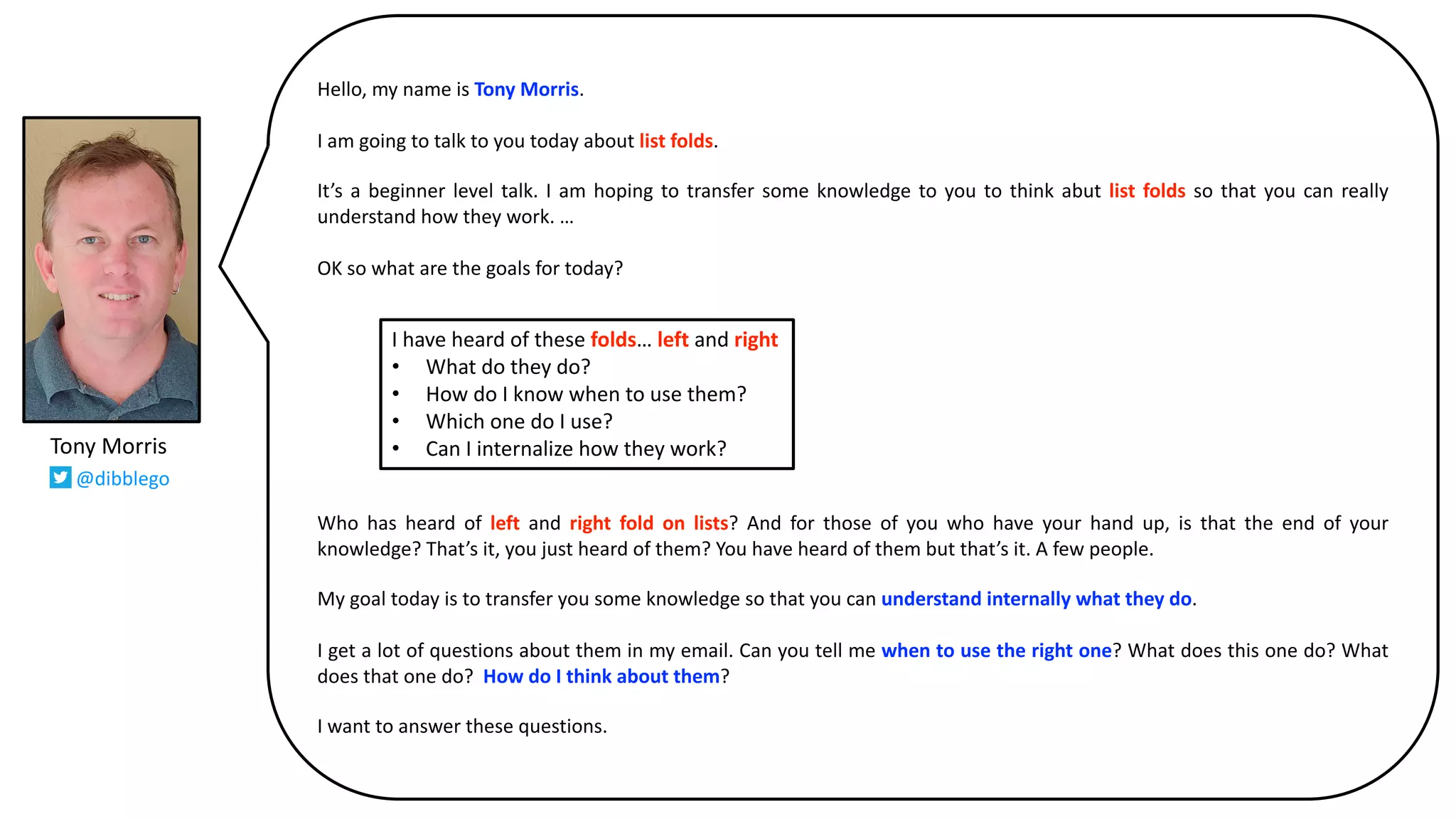 Hello, my name is Tony Morris.
I am going to talk to you today about list folds.
It’s a beginner level talk. I am hoping to transfer some knowledge to you to think abut list folds so that you can really
understand how they work. …
OK so what are the goals for today?
Who has heard of left and right fold on lists? And for those of you who have your hand up, is that the end of your
knowledge? That’s it, you just heard of them? You have heard of them but that’s it. A few people.
My goal today is to transfer you some knowledge so that you can understand internally what they do.
I get a lot of questions about them in my email. Can you tell me when to use the right one? What does this one do? What
does that one do? How do I think about them?
I want to answer these questions.
I have heard of these folds… left and right
• What do they do?
• How do I know when to use them?
• Which one do I use?
• Can I internalize how they work?Tony Morris
@dibblego
 