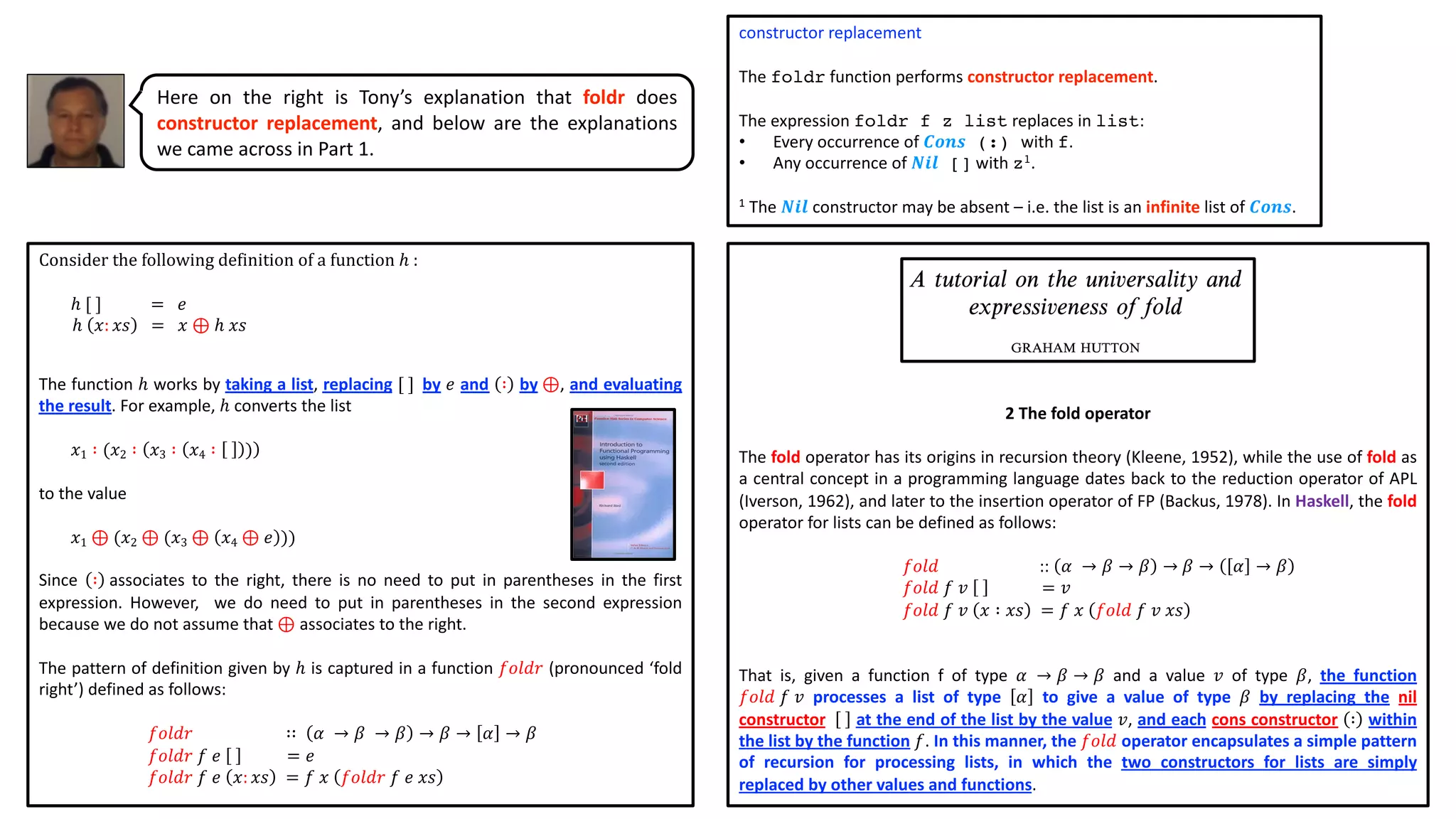 constructor replacement
The foldr function performs constructor replacement.
The expression foldr f z list replaces in list:
• Every occurrence of 𝑪𝒐𝒏𝒔 (:) with f.
• Any occurrence of 𝑵𝒊𝒍 [] with z1.
1 The 𝑵𝒊𝒍 constructor may be absent – i.e. the list is an infinite list of 𝑪𝒐𝒏𝒔.
2 The fold operator
The fold operator has its origins in recursion theory (Kleene, 1952), while the use of fold as
a central concept in a programming language dates back to the reduction operator of APL
(Iverson, 1962), and later to the insertion operator of FP (Backus, 1978). In Haskell, the fold
operator for lists can be defined as follows:
𝑓𝑜𝑙𝑑 :: 𝛼 → 𝛽 → 𝛽 → 𝛽 → 𝛼 → 𝛽
𝑓𝑜𝑙𝑑 𝑓 𝑣 = 𝑣
𝑓𝑜𝑙𝑑 𝑓 𝑣 𝑥 ∶ 𝑥𝑠 = 𝑓 𝑥 𝑓𝑜𝑙𝑑 𝑓 𝑣 𝑥𝑠
That is, given a function f of type 𝛼 → 𝛽 → 𝛽 and a value 𝑣 of type 𝛽, the function
𝑓𝑜𝑙𝑑 𝑓 𝑣 processes a list of type 𝛼 to give a value of type 𝛽 by replacing the nil
constructor at the end of the list by the value 𝑣, and each cons constructor ∶ within
the list by the function 𝑓. In this manner, the 𝑓𝑜𝑙𝑑 operator encapsulates a simple pattern
of recursion for processing lists, in which the two constructors for lists are simply
replaced by other values and functions.
Consider the following definition of a function ℎ :
ℎ [ ] = 𝑒
ℎ 𝑥: 𝑥𝑠 = 𝑥 ⊕ ℎ 𝑥𝑠
The function ℎ works by taking a list, replacing [ ] by 𝑒 and ∶ by ⊕, and evaluating
the result. For example, ℎ converts the list
𝑥1 ∶ (𝑥2 ∶ 𝑥3 ∶ 𝑥4 ∶ )
to the value
𝑥1 ⊕ (𝑥2 ⊕ (𝑥3 ⊕ 𝑥4 ⊕ 𝑒 ))
Since ∶ associates to the right, there is no need to put in parentheses in the first
expression. However, we do need to put in parentheses in the second expression
because we do not assume that ⊕ associates to the right.
The pattern of definition given by ℎ is captured in a function 𝑓𝑜𝑙𝑑𝑟 (pronounced ‘fold
right’) defined as follows:
𝑓𝑜𝑙𝑑𝑟 ∷ 𝛼 → 𝛽 → 𝛽 → 𝛽 → 𝛼 → 𝛽
𝑓𝑜𝑙𝑑𝑟 𝑓 𝑒 = 𝑒
𝑓𝑜𝑙𝑑𝑟 𝑓 𝑒 𝑥: 𝑥𝑠 = 𝑓 𝑥 𝑓𝑜𝑙𝑑𝑟 𝑓 𝑒 𝑥𝑠
Here on the right is Tony’s explanation that foldr does
constructor replacement, and below are the explanations
we came across in Part 1.
 