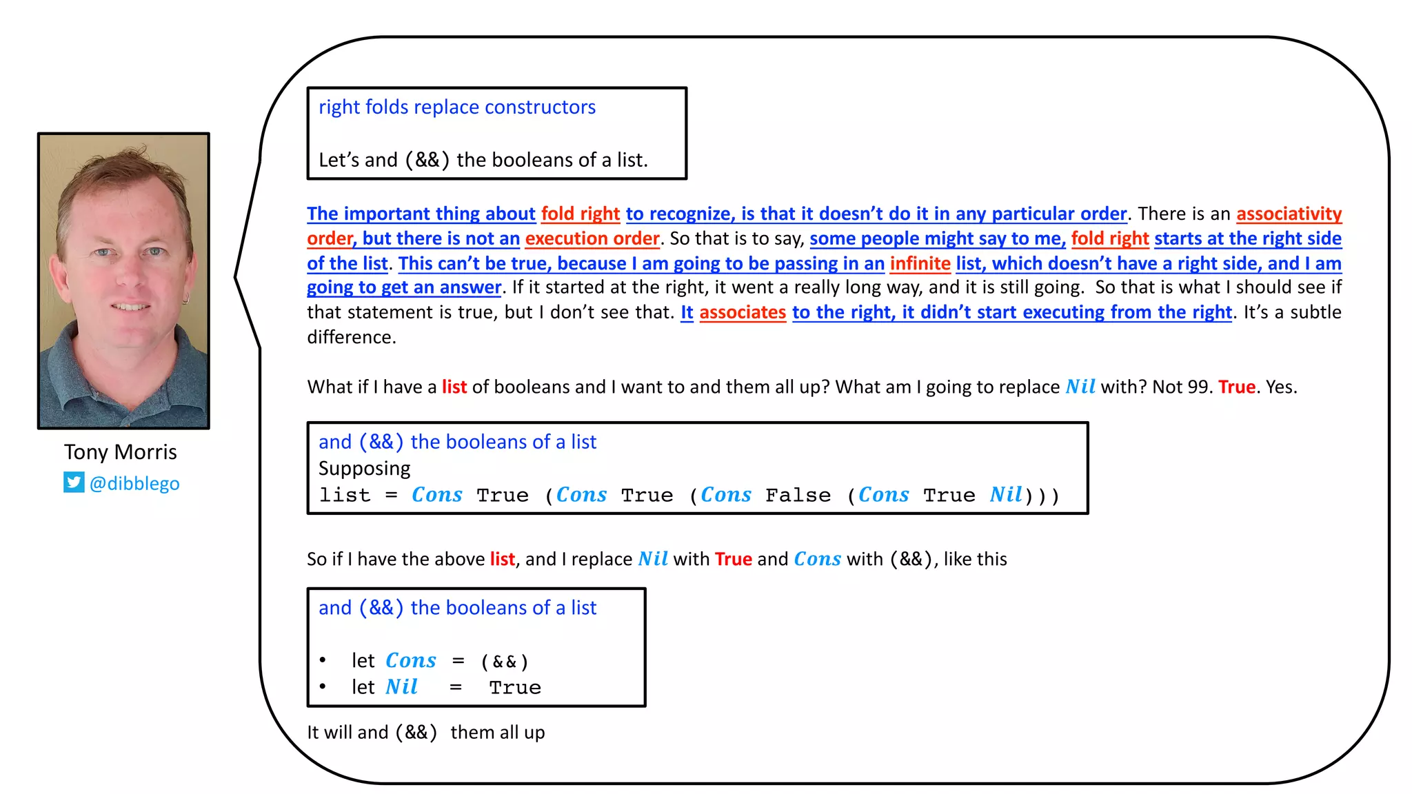 The important thing about fold right to recognize, is that it doesn’t do it in any particular order. There is an associativity
order, but there is not an execution order. So that is to say, some people might say to me, fold right starts at the right side
of the list. This can’t be true, because I am going to be passing in an infinite list, which doesn’t have a right side, and I am
going to get an answer. If it started at the right, it went a really long way, and it is still going. So that is what I should see if
that statement is true, but I don’t see that. It associates to the right, it didn’t start executing from the right. It’s a subtle
difference.
What if I have a list of booleans and I want to and them all up? What am I going to replace 𝑵𝒊𝒍 with? Not 99. True. Yes.
So if I have the above list, and I replace 𝑵𝒊𝒍 with True and 𝑪𝒐𝒏𝒔 with (&&), like this
It will and (&&) them all up
right folds replace constructors
Let’s and (&&) the booleans of a list.
and (&&) the booleans of a list
Supposing
list = 𝑪𝒐𝒏𝒔 True (𝑪𝒐𝒏𝒔 True (𝑪𝒐𝒏𝒔 False (𝑪𝒐𝒏𝒔 True 𝑵𝒊𝒍)))
and (&&) the booleans of a list
• let 𝑪𝒐𝒏𝒔 = (&&)
• let 𝑵𝒊𝒍 = True
Tony Morris
@dibblego
 
