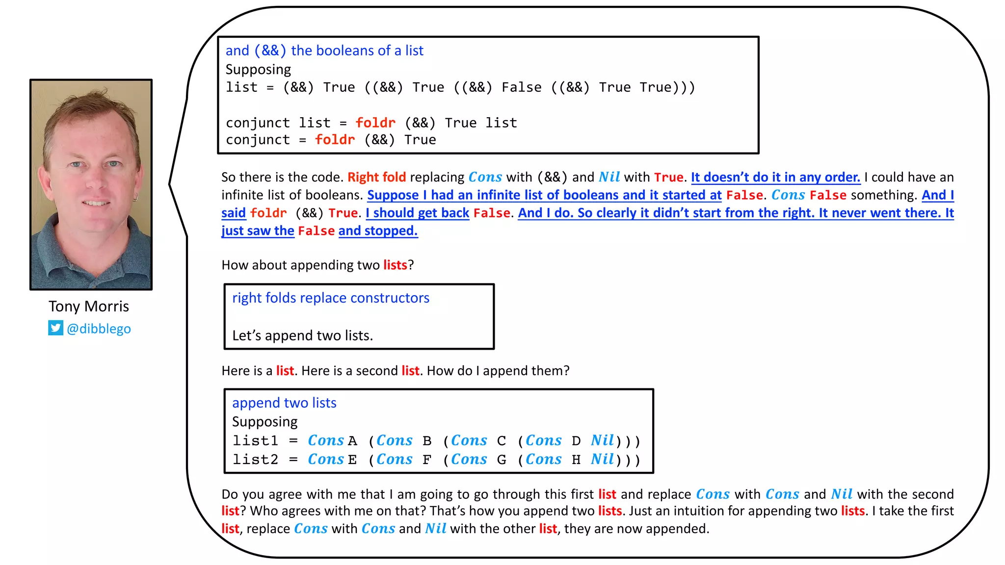 So there is the code. Right fold replacing 𝑪𝒐𝒏𝒔 with (&&) and 𝑵𝒊𝒍 with True. It doesn’t do it in any order. I could have an
infinite list of booleans. Suppose I had an infinite list of booleans and it started at False. 𝑪𝒐𝒏𝒔 False something. And I
said foldr (&&) True. I should get back False. And I do. So clearly it didn’t start from the right. It never went there. It
just saw the False and stopped.
How about appending two lists?
Here is a list. Here is a second list. How do I append them?
Do you agree with me that I am going to go through this first list and replace 𝑪𝒐𝒏𝒔 with 𝑪𝒐𝒏𝒔 and 𝑵𝒊𝒍 with the second
list? Who agrees with me on that? That’s how you append two lists. Just an intuition for appending two lists. I take the first
list, replace 𝑪𝒐𝒏𝒔 with 𝑪𝒐𝒏𝒔 and 𝑵𝒊𝒍 with the other list, they are now appended.
and (&&) the booleans of a list
Supposing
list = (&&) True ((&&) True ((&&) False ((&&) True True)))
conjunct list = foldr (&&) True list
conjunct = foldr (&&) True
right folds replace constructors
Let’s append two lists.
append two lists
Supposing
list1 = 𝑪𝒐𝒏𝒔 A (𝑪𝒐𝒏𝒔 B (𝑪𝒐𝒏𝒔 C (𝑪𝒐𝒏𝒔 D 𝑵𝒊𝒍)))
list2 = 𝑪𝒐𝒏𝒔 E (𝑪𝒐𝒏𝒔 F (𝑪𝒐𝒏𝒔 G (𝑪𝒐𝒏𝒔 H 𝑵𝒊𝒍)))
Tony Morris
@dibblego
 