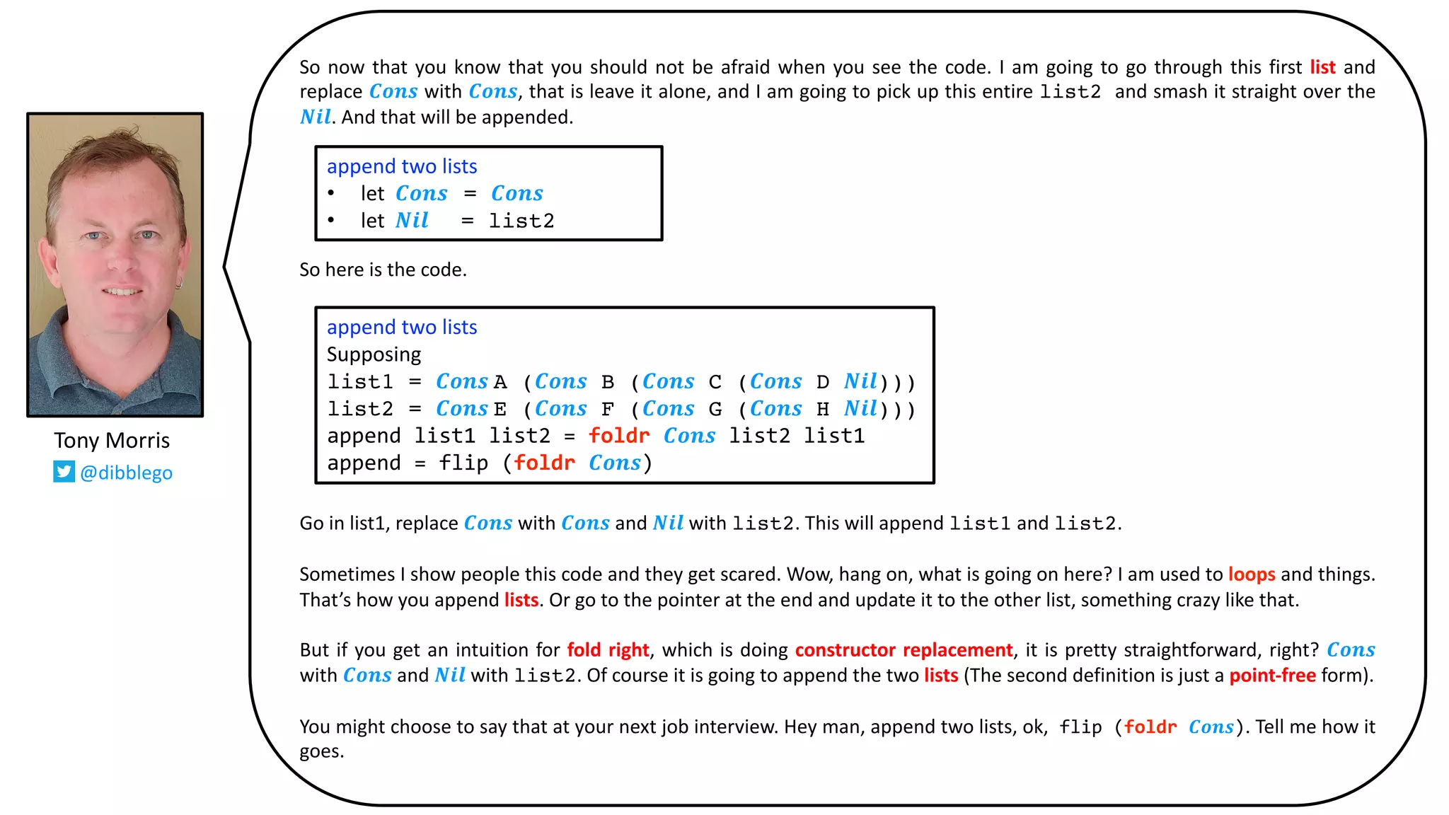 So now that you know that you should not be afraid when you see the code. I am going to go through this first list and
replace 𝑪𝒐𝒏𝒔 with 𝑪𝒐𝒏𝒔, that is leave it alone, and I am going to pick up this entire list2 and smash it straight over the
𝑵𝒊𝒍. And that will be appended.
So here is the code.
Go in list1, replace 𝑪𝒐𝒏𝒔 with 𝑪𝒐𝒏𝒔 and 𝑵𝒊𝒍 with list2. This will append list1 and list2.
Sometimes I show people this code and they get scared. Wow, hang on, what is going on here? I am used to loops and things.
That’s how you append lists. Or go to the pointer at the end and update it to the other list, something crazy like that.
But if you get an intuition for fold right, which is doing constructor replacement, it is pretty straightforward, right? 𝑪𝒐𝒏𝒔
with 𝑪𝒐𝒏𝒔 and 𝑵𝒊𝒍 with list2. Of course it is going to append the two lists (The second definition is just a point-free form).
You might choose to say that at your next job interview. Hey man, append two lists, ok, flip (foldr 𝑪𝒐𝒏𝒔). Tell me how it
goes.
append two lists
• let 𝑪𝒐𝒏𝒔 = 𝑪𝒐𝒏𝒔
• let 𝑵𝒊𝒍 = list2
append two lists
Supposing
list1 = 𝑪𝒐𝒏𝒔 A (𝑪𝒐𝒏𝒔 B (𝑪𝒐𝒏𝒔 C (𝑪𝒐𝒏𝒔 D 𝑵𝒊𝒍)))
list2 = 𝑪𝒐𝒏𝒔 E (𝑪𝒐𝒏𝒔 F (𝑪𝒐𝒏𝒔 G (𝑪𝒐𝒏𝒔 H 𝑵𝒊𝒍)))
append list1 list2 = foldr 𝑪𝒐𝒏𝒔 list2 list1
append = flip (foldr 𝑪𝒐𝒏𝒔)
Tony Morris
@dibblego
 
