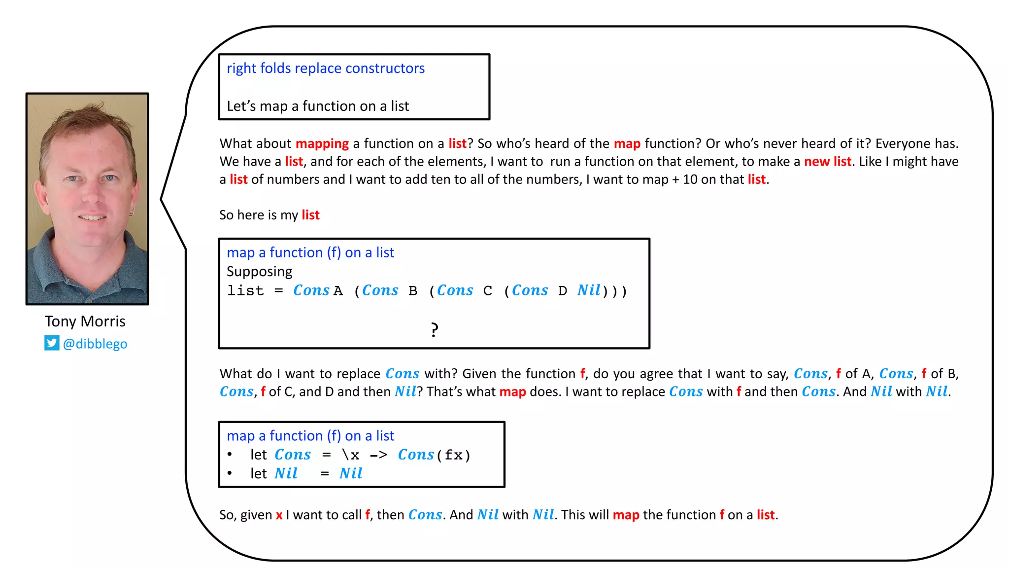 What about mapping a function on a list? So who’s heard of the map function? Or who’s never heard of it? Everyone has.
We have a list, and for each of the elements, I want to run a function on that element, to make a new list. Like I might have
a list of numbers and I want to add ten to all of the numbers, I want to map + 10 on that list.
So here is my list
What do I want to replace 𝑪𝒐𝒏𝒔 with? Given the function f, do you agree that I want to say, 𝑪𝒐𝒏𝒔, f of A, 𝑪𝒐𝒏𝒔, f of B,
𝑪𝒐𝒏𝒔, f of C, and D and then 𝑵𝒊𝒍? That’s what map does. I want to replace 𝑪𝒐𝒏𝒔 with f and then 𝑪𝒐𝒏𝒔. And 𝑵𝒊𝒍 with 𝑵𝒊𝒍.
So, given x I want to call f, then 𝑪𝒐𝒏𝒔. And 𝑵𝒊𝒍 with 𝑵𝒊𝒍. This will map the function f on a list.
right folds replace constructors
Let’s map a function on a list
map a function (f) on a list
Supposing
list = 𝑪𝒐𝒏𝒔 A (𝑪𝒐𝒏𝒔 B (𝑪𝒐𝒏𝒔 C (𝑪𝒐𝒏𝒔 D 𝑵𝒊𝒍)))
?
map a function (f) on a list
• let 𝑪𝒐𝒏𝒔 = x -> 𝑪𝒐𝒏𝒔(fx)
• let 𝑵𝒊𝒍 = 𝑵𝒊𝒍
Tony Morris
@dibblego
 