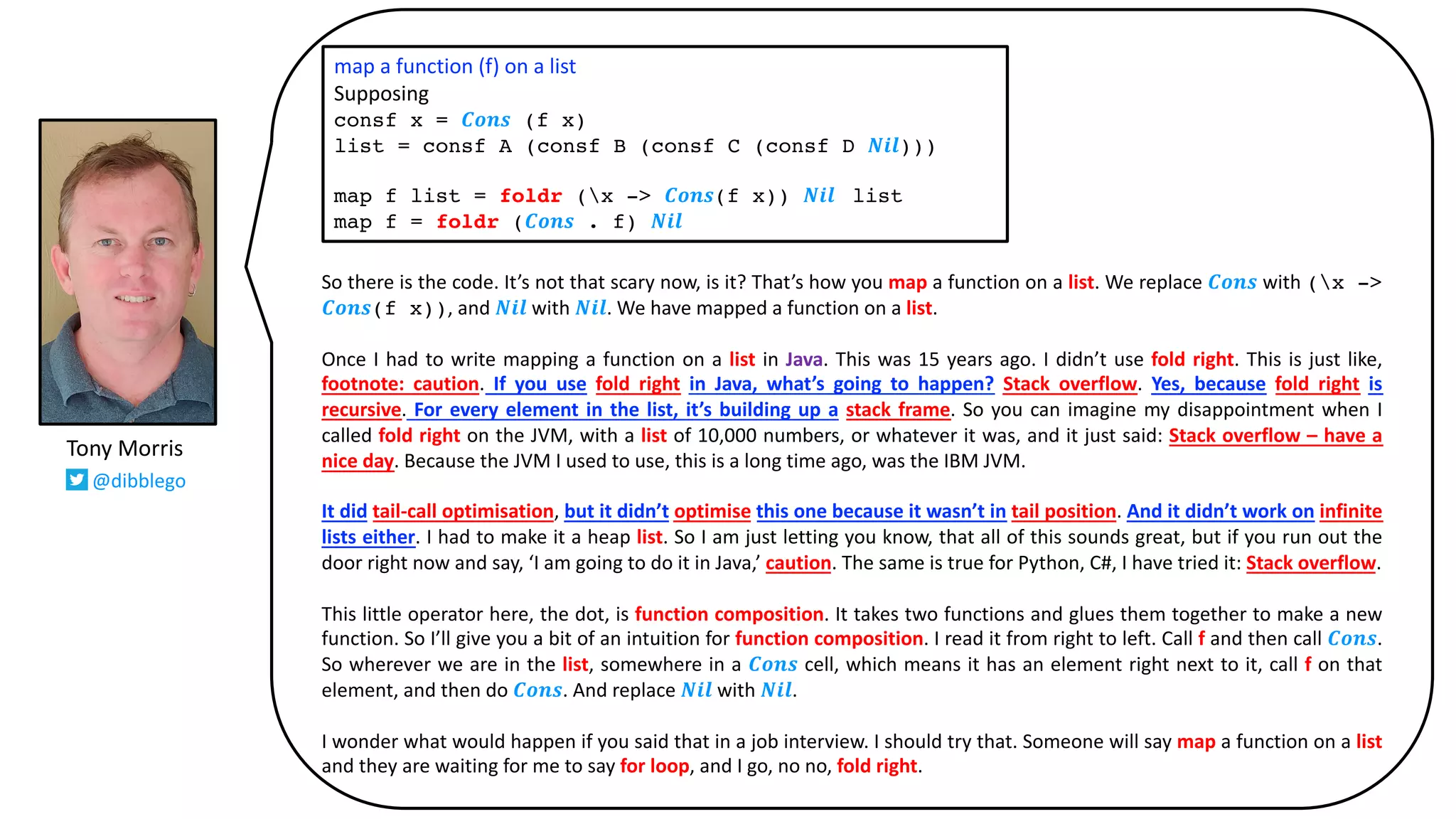 So there is the code. It’s not that scary now, is it? That’s how you map a function on a list. We replace 𝑪𝒐𝒏𝒔 with (x ->
𝑪𝒐𝒏𝒔(f x)), and 𝑵𝒊𝒍 with 𝑵𝒊𝒍. We have mapped a function on a list.
Once I had to write mapping a function on a list in Java. This was 15 years ago. I didn’t use fold right. This is just like,
footnote: caution. If you use fold right in Java, what’s going to happen? Stack overflow. Yes, because fold right is
recursive. For every element in the list, it’s building up a stack frame. So you can imagine my disappointment when I
called fold right on the JVM, with a list of 10,000 numbers, or whatever it was, and it just said: Stack overflow – have a
nice day. Because the JVM I used to use, this is a long time ago, was the IBM JVM.
It did tail-call optimisation, but it didn’t optimise this one because it wasn’t in tail position. And it didn’t work on infinite
lists either. I had to make it a heap list. So I am just letting you know, that all of this sounds great, but if you run out the
door right now and say, ‘I am going to do it in Java,’ caution. The same is true for Python, C#, I have tried it: Stack overflow.
This little operator here, the dot, is function composition. It takes two functions and glues them together to make a new
function. So I’ll give you a bit of an intuition for function composition. I read it from right to left. Call f and then call 𝑪𝒐𝒏𝒔.
So wherever we are in the list, somewhere in a 𝑪𝒐𝒏𝒔 cell, which means it has an element right next to it, call f on that
element, and then do 𝑪𝒐𝒏𝒔. And replace 𝑵𝒊𝒍 with 𝑵𝒊𝒍.
I wonder what would happen if you said that in a job interview. I should try that. Someone will say map a function on a list
and they are waiting for me to say for loop, and I go, no no, fold right.
map a function (f) on a list
Supposing
consf x = 𝑪𝒐𝒏𝒔 (f x)
list = consf A (consf B (consf C (consf D 𝑵𝒊𝒍)))
map f list = foldr (x -> 𝑪𝒐𝒏𝒔(f x)) 𝑵𝒊𝒍 list
map f = foldr (𝑪𝒐𝒏𝒔 . f) 𝑵𝒊𝒍
Tony Morris
@dibblego
 