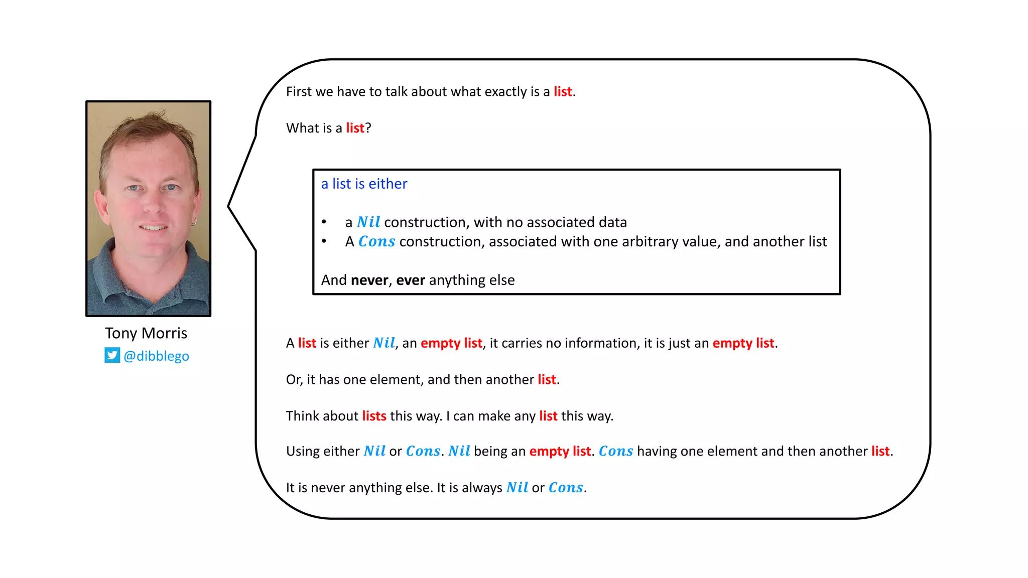 First we have to talk about what exactly is a list.
What is a list?
A list is either 𝑵𝒊𝒍, an empty list, it carries no information, it is just an empty list.
Or, it has one element, and then another list.
Think about lists this way. I can make any list this way.
Using either 𝑵𝒊𝒍 or 𝑪𝒐𝒏𝒔. 𝑵𝒊𝒍 being an empty list. 𝑪𝒐𝒏𝒔 having one element and then another list.
It is never anything else. It is always 𝑵𝒊𝒍 or 𝑪𝒐𝒏𝒔.
a list is either
• a 𝑵𝒊𝒍 construction, with no associated data
• A 𝑪𝒐𝒏𝒔 construction, associated with one arbitrary value, and another list
And never, ever anything else
Tony Morris
@dibblego
 