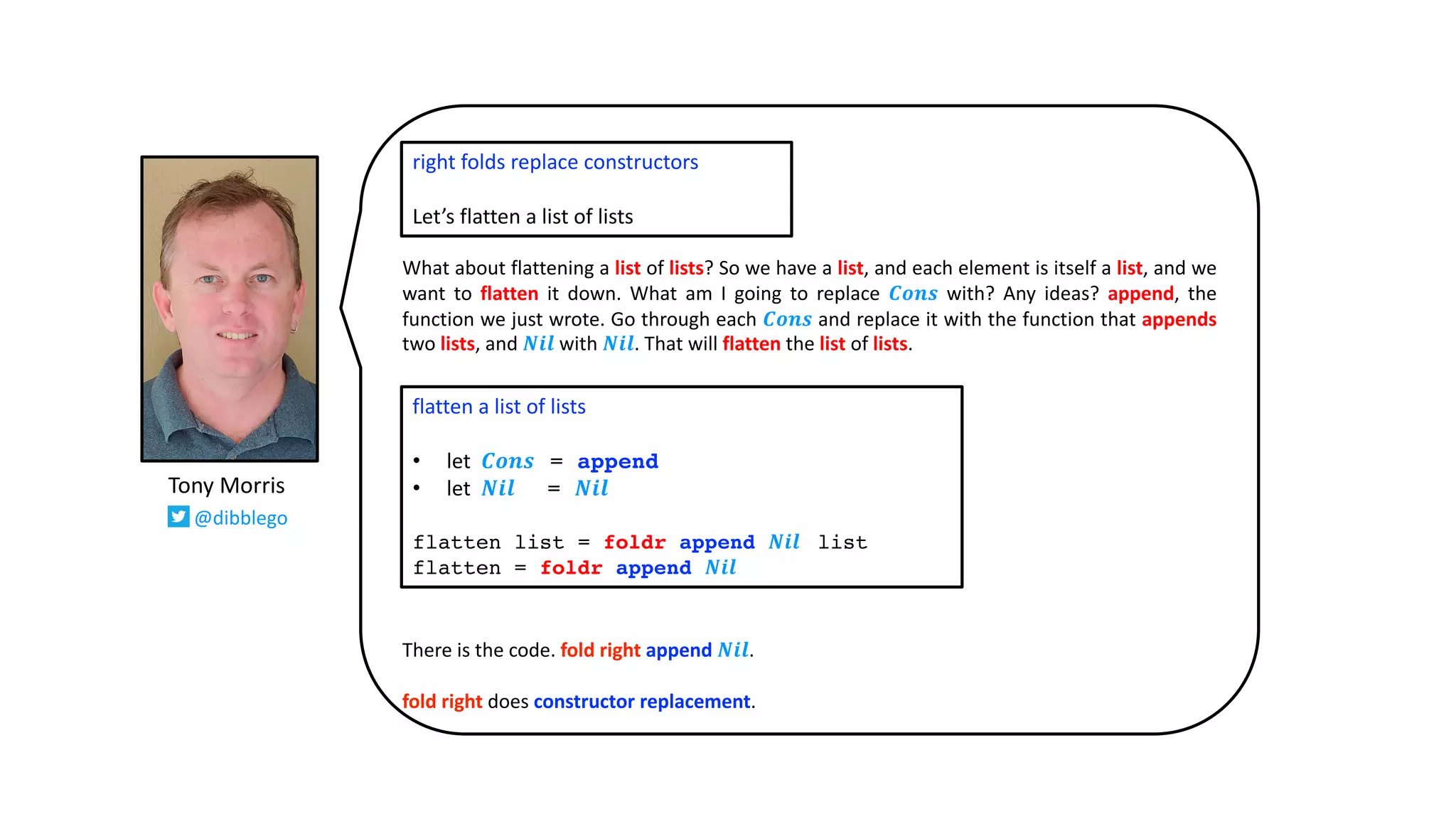 What about flattening a list of lists? So we have a list, and each element is itself a list, and we
want to flatten it down. What am I going to replace 𝑪𝒐𝒏𝒔 with? Any ideas? append, the
function we just wrote. Go through each 𝑪𝒐𝒏𝒔 and replace it with the function that appends
two lists, and 𝑵𝒊𝒍 with 𝑵𝒊𝒍. That will flatten the list of lists.
There is the code. fold right append 𝑵𝒊𝒍.
fold right does constructor replacement.
right folds replace constructors
Let’s flatten a list of lists
flatten a list of lists
• let 𝑪𝒐𝒏𝒔 = append
• let 𝑵𝒊𝒍 = 𝑵𝒊𝒍
flatten list = foldr append 𝑵𝒊𝒍 list
flatten = foldr append 𝑵𝒊𝒍
Tony Morris
@dibblego
 