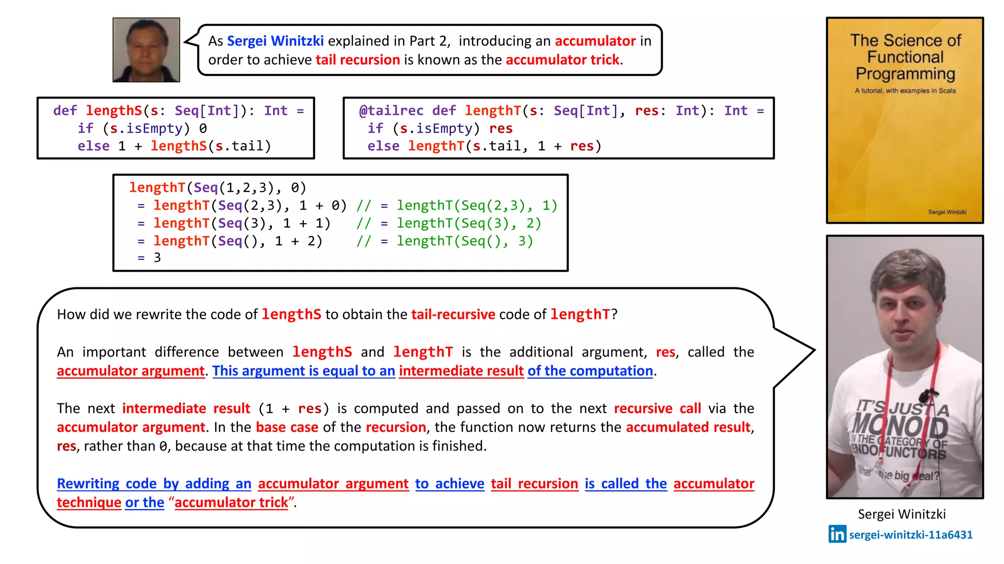 Sergei Winitzki
sergei-winitzki-11a6431
How did we rewrite the code of lengthS to obtain the tail-recursive code of lengthT?
An important difference between lengthS and lengthT is the additional argument, res, called the
accumulator argument. This argument is equal to an intermediate result of the computation.
The next intermediate result (1 + res) is computed and passed on to the next recursive call via the
accumulator argument. In the base case of the recursion, the function now returns the accumulated result,
res, rather than 0, because at that time the computation is finished.
Rewriting code by adding an accumulator argument to achieve tail recursion is called the accumulator
technique or the “accumulator trick”.
@tailrec def lengthT(s: Seq[Int], res: Int): Int =
if (s.isEmpty) res
else lengthT(s.tail, 1 + res)
def lengthS(s: Seq[Int]): Int =
if (s.isEmpty) 0
else 1 + lengthS(s.tail)
As Sergei Winitzki explained in Part 2, introducing an accumulator in
order to achieve tail recursion is known as the accumulator trick.
lengthT(Seq(1,2,3), 0)
= lengthT(Seq(2,3), 1 + 0) // = lengthT(Seq(2,3), 1)
= lengthT(Seq(3), 1 + 1) // = lengthT(Seq(3), 2)
= lengthT(Seq(), 1 + 2) // = lengthT(Seq(), 3)
= 3
 