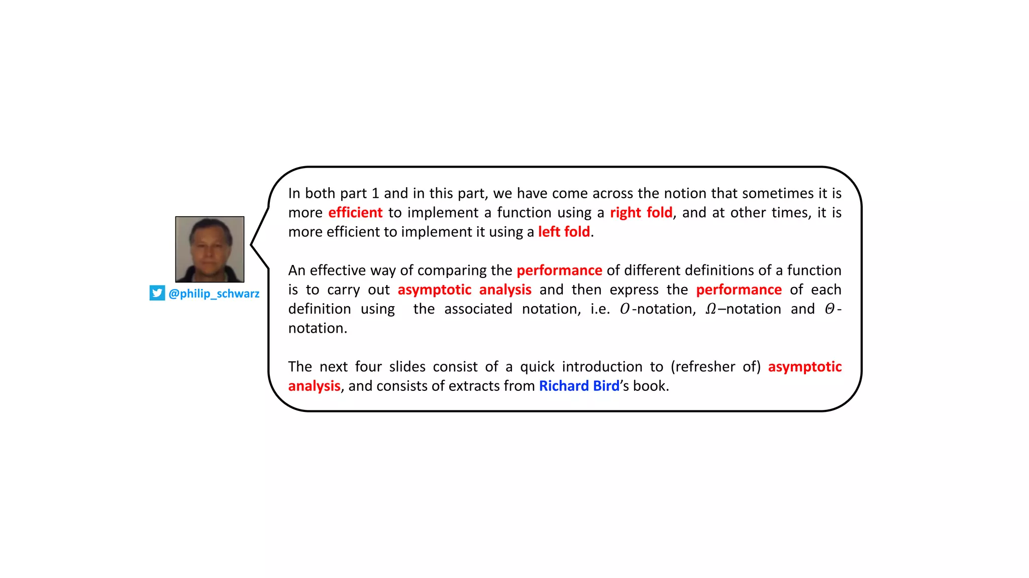 In both part 1 and in this part, we have come across the notion that sometimes it is
more efficient to implement a function using a right fold, and at other times, it is
more efficient to implement it using a left fold.
An effective way of comparing the performance of different definitions of a function
is to carry out asymptotic analysis and then express the performance of each
definition using the associated notation, i.e. 𝑂-notation, 𝛺–notation and 𝛩-
notation.
The next four slides consist of a quick introduction to (refresher of) asymptotic
analysis, and consists of extracts from Richard Bird’s book.
@philip_schwarz
 