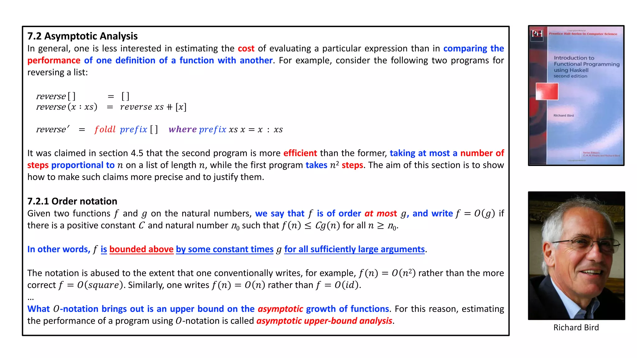 7.2 Asymptotic Analysis
In general, one is less interested in estimating the cost of evaluating a particular expression than in comparing the
performance of one definition of a function with another. For example, consider the following two programs for
reversing a list:
reverse =
reverse 𝑥 ∶ 𝑥𝑠 = 𝑟𝑒𝑣𝑒𝑟𝑠𝑒 𝑥𝑠 ⧺ [𝑥]
reverse′ = 𝑓𝑜𝑙𝑑𝑙 𝑝𝑟𝑒𝑓𝑖𝑥 𝒘𝒉𝒆𝒓𝒆 𝑝𝑟𝑒𝑓𝑖𝑥 𝑥𝑠 𝑥 = 𝑥 : 𝑥𝑠
It was claimed in section 4.5 that the second program is more efficient than the former, taking at most a number of
steps proportional to 𝑛 on a list of length 𝑛, while the first program takes 𝑛2 steps. The aim of this section is to show
how to make such claims more precise and to justify them.
7.2.1 Order notation
Given two functions 𝑓 and 𝑔 on the natural numbers, we say that 𝑓 is of order at most 𝑔, and write 𝑓 = 𝑂 𝑔 if
there is a positive constant C and natural number n0 such that 𝑓 𝑛 ≤ C 𝑔(𝑛) for all 𝑛 ≥ n0.
In other words, 𝑓 is bounded above by some constant times 𝑔 for all sufficiently large arguments.
The notation is abused to the extent that one conventionally writes, for example, 𝑓(𝑛) = 𝑂 𝑛2 rather than the more
correct 𝑓 = 𝑂 𝑠𝑞𝑢𝑎𝑟𝑒 . Similarly, one writes 𝑓(𝑛) = 𝑂 𝑛 rather than 𝑓 = 𝑂 𝑖𝑑 .
…
What 𝑂-notation brings out is an upper bound on the asymptotic growth of functions. For this reason, estimating
the performance of a program using 𝑂-notation is called asymptotic upper-bound analysis.
Richard Bird
 