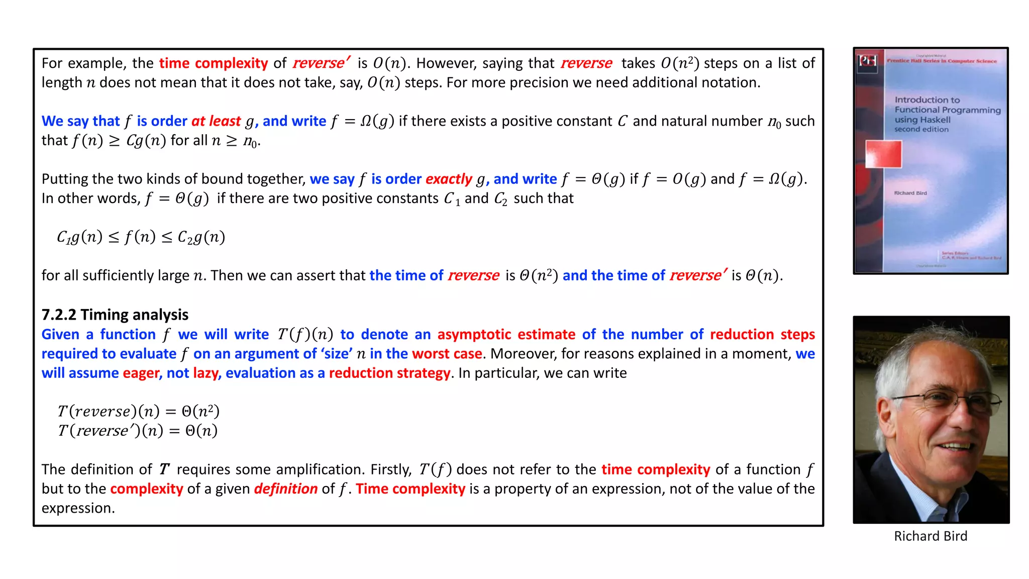For example, the time complexity of reverse′ is 𝑂(𝑛). However, saying that reverse takes 𝑂(𝑛2) steps on a list of
length 𝑛 does not mean that it does not take, say, 𝑂(𝑛) steps. For more precision we need additional notation.
We say that 𝑓 is order at least 𝑔, and write 𝑓 = 𝛺 𝑔 if there exists a positive constant C and natural number n0 such
that 𝑓(𝑛) ≥ C 𝑔(𝑛) for all 𝑛 ≥ n0.
Putting the two kinds of bound together, we say 𝑓 is order exactly 𝑔, and write 𝑓 = 𝛩(𝑔) if 𝑓 = 𝑂(𝑔) and 𝑓 = 𝛺 𝑔 .
In other words, 𝑓 = 𝛩(𝑔) if there are two positive constants C 1 and C2 such that
C1 𝑔 𝑛 ≤ 𝑓 𝑛 ≤ 𝐶2 𝑔(𝑛)
for all sufficiently large 𝑛. Then we can assert that the time of reverse is 𝛩(𝑛2) and the time of reverse′ is 𝛩(𝑛).
7.2.2 Timing analysis
Given a function 𝑓 we will write T 𝑓 𝑛 to denote an asymptotic estimate of the number of reduction steps
required to evaluate 𝑓 on an argument of ‘size’ 𝑛 in the worst case. Moreover, for reasons explained in a moment, we
will assume eager, not lazy, evaluation as a reduction strategy. In particular, we can write
T 𝑟𝑒𝑣𝑒𝑟𝑠𝑒 𝑛 = Θ 𝑛2
T reverse′ 𝑛 = Θ 𝑛
The definition of T requires some amplification. Firstly, T 𝑓 does not refer to the time complexity of a function 𝑓
but to the complexity of a given definition of 𝑓. Time complexity is a property of an expression, not of the value of the
expression.
Richard Bird
 