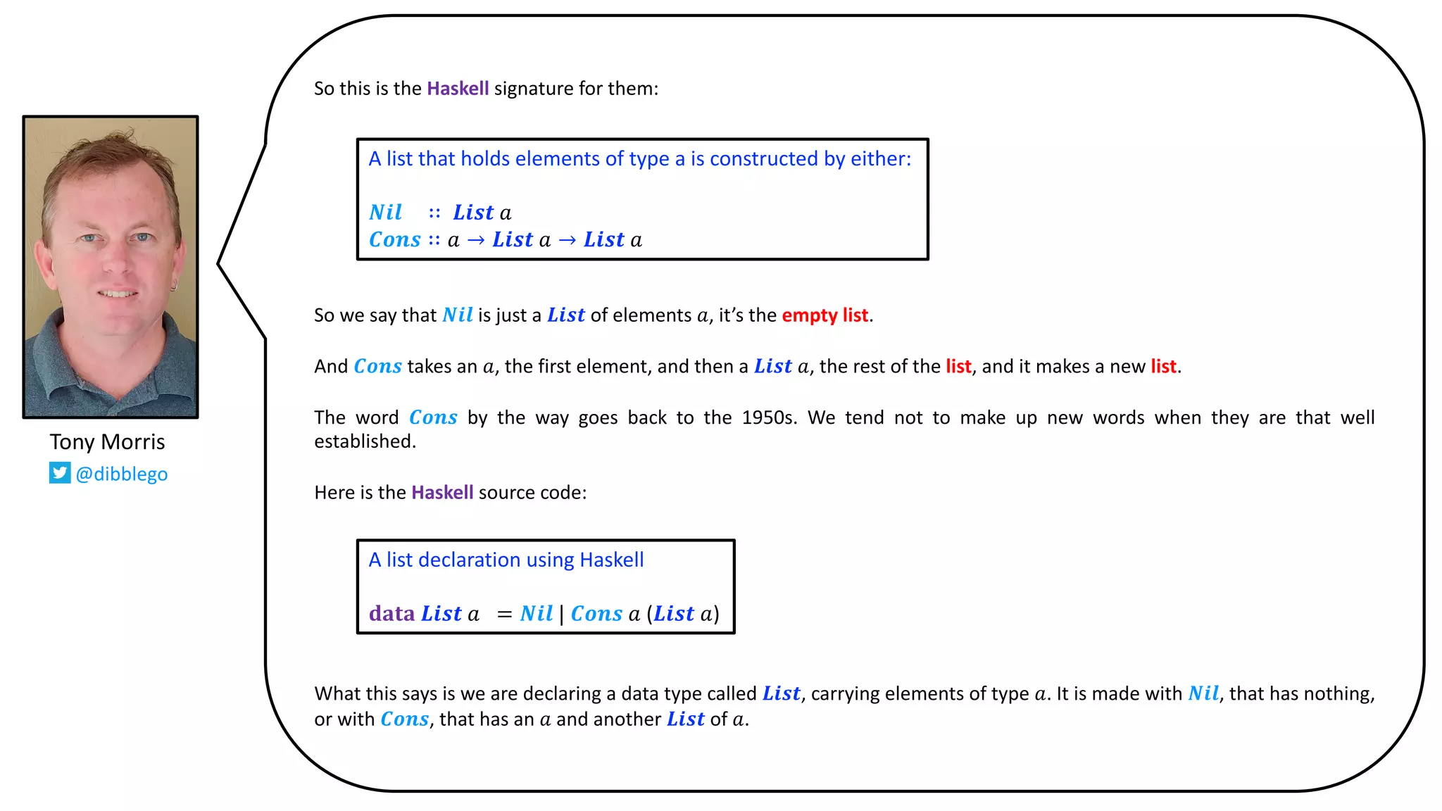 So this is the Haskell signature for them:
So we say that 𝑵𝒊𝒍 is just a 𝑳𝒊𝒔𝒕 of elements 𝑎, it’s the empty list.
And 𝑪𝒐𝒏𝒔 takes an 𝑎, the first element, and then a 𝑳𝒊𝒔𝒕 𝑎, the rest of the list, and it makes a new list.
The word 𝑪𝒐𝒏𝒔 by the way goes back to the 1950s. We tend not to make up new words when they are that well
established.
Here is the Haskell source code:
What this says is we are declaring a data type called 𝑳𝒊𝒔𝒕, carrying elements of type 𝑎. It is made with 𝑵𝒊𝒍, that has nothing,
or with 𝑪𝒐𝒏𝒔, that has an 𝑎 and another 𝑳𝒊𝒔𝒕 of 𝑎.
A list that holds elements of type a is constructed by either:
𝑵𝒊𝒍 ∷ 𝑳𝒊𝒔𝒕 𝑎
𝑪𝒐𝒏𝒔 ∷ 𝑎 → 𝑳𝒊𝒔𝒕 𝑎 → 𝑳𝒊𝒔𝒕 𝑎
A list declaration using Haskell
𝐝𝐚𝐭𝐚 𝑳𝒊𝒔𝒕 𝑎 = 𝑵𝒊𝒍 | 𝑪𝒐𝒏𝒔 𝑎 (𝑳𝒊𝒔𝒕 𝑎)
Tony Morris
@dibblego
 