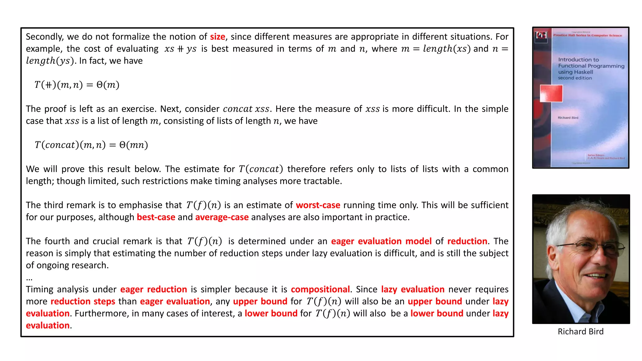 Secondly, we do not formalize the notion of size, since different measures are appropriate in different situations. For
example, the cost of evaluating 𝑥𝑠 ⧺ 𝑦𝑠 is best measured in terms of 𝑚 and 𝑛, where 𝑚 = 𝑙𝑒𝑛𝑔𝑡ℎ(𝑥𝑠) and 𝑛 =
𝑙𝑒𝑛𝑔𝑡ℎ(𝑦𝑠). In fact, we have
𝑇 ⧺ (𝑚, 𝑛) = Θ(𝑚)
The proof is left as an exercise. Next, consider 𝑐𝑜𝑛𝑐𝑎𝑡 𝑥𝑠𝑠. Here the measure of 𝑥𝑠𝑠 is more difficult. In the simple
case that 𝑥𝑠𝑠 is a list of length 𝑚, consisting of lists of length 𝑛, we have
𝑇 𝑐𝑜𝑛𝑐𝑎𝑡 𝑚, 𝑛 = Θ(𝑚𝑛)
We will prove this result below. The estimate for 𝑇 𝑐𝑜𝑛𝑐𝑎𝑡 therefore refers only to lists of lists with a common
length; though limited, such restrictions make timing analyses more tractable.
The third remark is to emphasise that T 𝑓 𝑛 is an estimate of worst-case running time only. This will be sufficient
for our purposes, although best-case and average-case analyses are also important in practice.
The fourth and crucial remark is that T 𝑓 𝑛 is determined under an eager evaluation model of reduction. The
reason is simply that estimating the number of reduction steps under lazy evaluation is difficult, and is still the subject
of ongoing research.
…
Timing analysis under eager reduction is simpler because it is compositional. Since lazy evaluation never requires
more reduction steps than eager evaluation, any upper bound for T 𝑓 𝑛 will also be an upper bound under lazy
evaluation. Furthermore, in many cases of interest, a lower bound for T 𝑓 𝑛 will also be a lower bound under lazy
evaluation.
Richard Bird
 