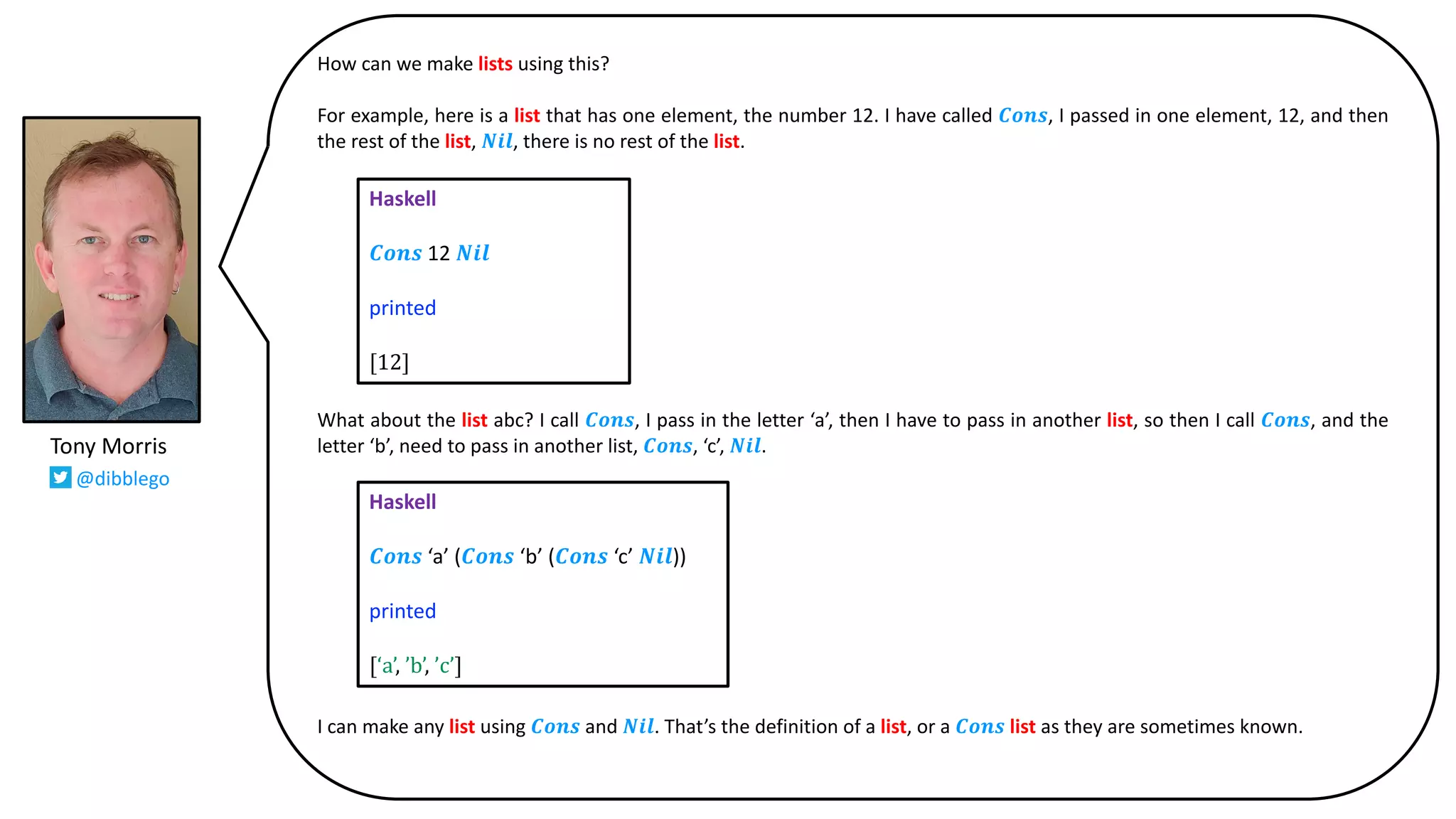 How can we make lists using this?
For example, here is a list that has one element, the number 12. I have called 𝑪𝒐𝒏𝒔, I passed in one element, 12, and then
the rest of the list, 𝑵𝒊𝒍, there is no rest of the list.
What about the list abc? I call 𝑪𝒐𝒏𝒔, I pass in the letter ‘a’, then I have to pass in another list, so then I call 𝑪𝒐𝒏𝒔, and the
letter ‘b’, need to pass in another list, 𝑪𝒐𝒏𝒔, ‘c’, 𝑵𝒊𝒍.
I can make any list using 𝑪𝒐𝒏𝒔 and 𝑵𝒊𝒍. That’s the definition of a list, or a 𝑪𝒐𝒏𝒔 list as they are sometimes known.
Haskell
𝑪𝒐𝒏𝒔 12 𝑵𝒊𝒍
printed
[12]
Haskell
𝑪𝒐𝒏𝒔 ‘a’ (𝑪𝒐𝒏𝒔 ‘b’ (𝑪𝒐𝒏𝒔 ‘c’ 𝑵𝒊𝒍))
printed
[‘a’,	’b’,	’c’]
Tony Morris
@dibblego
 