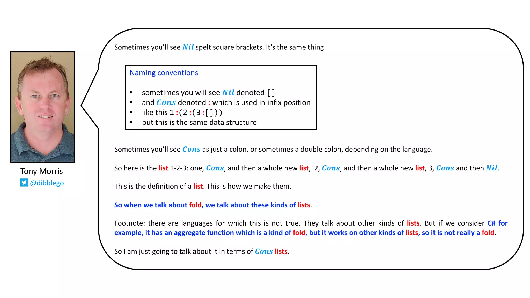 Sometimes you’ll see 𝑵𝒊𝒍 spelt square brackets. It’s the same thing.
Sometimes you’ll see 𝑪𝒐𝒏𝒔 as just a colon, or sometimes a double colon, depending on the language.
So here is the list 1-2-3: one, 𝑪𝒐𝒏𝒔, and then a whole new list, 2, 𝑪𝒐𝒏𝒔, and then a whole new list, 3, 𝑪𝒐𝒏𝒔 and then 𝑵𝒊𝒍.
This is the definition of a list. This is how we make them.
So when we talk about fold, we talk about these kinds of lists.
Footnote: there are languages for which this is not true. They talk about other kinds of lists. But if we consider C# for
example, it has an aggregate function which is a kind of fold, but it works on other kinds of lists, so it is not really a fold.
So I am just going to talk about it in terms of 𝑪𝒐𝒏𝒔 lists.
Naming conventions
• sometimes you will see 𝑵𝒊𝒍 denoted []
• and 𝑪𝒐𝒏𝒔 denoted : which is used in infix position
• like this 1 :(2 :(3 :[]))
• but this is the same data structure
Tony Morris
@dibblego
 