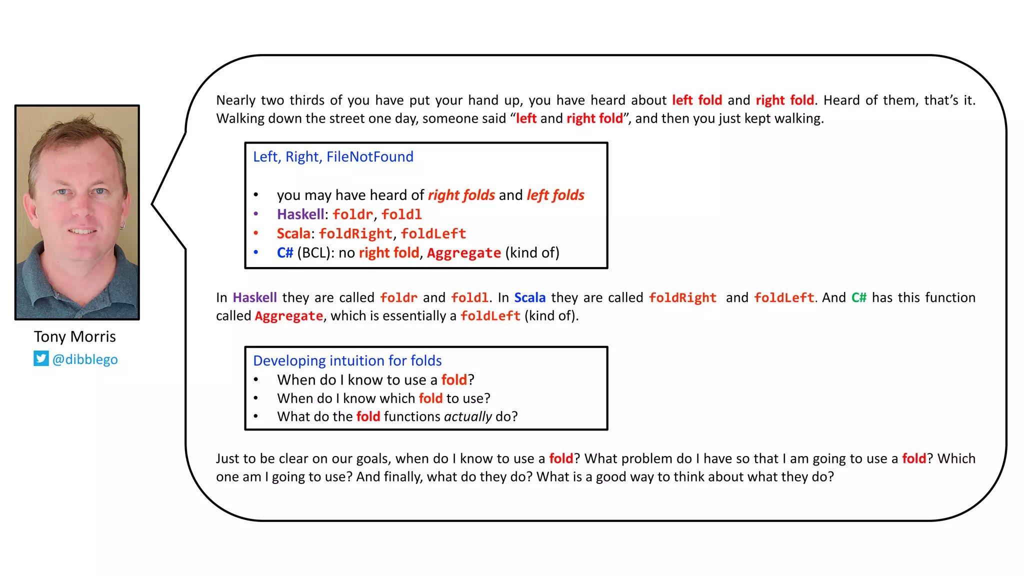 Nearly two thirds of you have put your hand up, you have heard about left fold and right fold. Heard of them, that’s it.
Walking down the street one day, someone said “left and right fold”, and then you just kept walking.
In Haskell they are called foldr and foldl. In Scala they are called foldRight, and foldLeft. And C# has this function
called Aggregate, which is essentially a foldLeft (kind of).
Just to be clear on our goals, when do I know to use a fold? What problem do I have so that I am going to use a fold? Which
one am I going to use? And finally, what do they do? What is a good way to think about what they do?
Left, Right, FileNotFound
• you may have heard of right folds and left folds
• Haskell: foldr, foldl
• Scala: foldRight, foldLeft
• C# (BCL): no right fold, Aggregate (kind of)
Developing intuition for folds
• When do I know to use a fold?
• When do I know which fold to use?
• What do the fold functions actually do?
Tony Morris
@dibblego
 