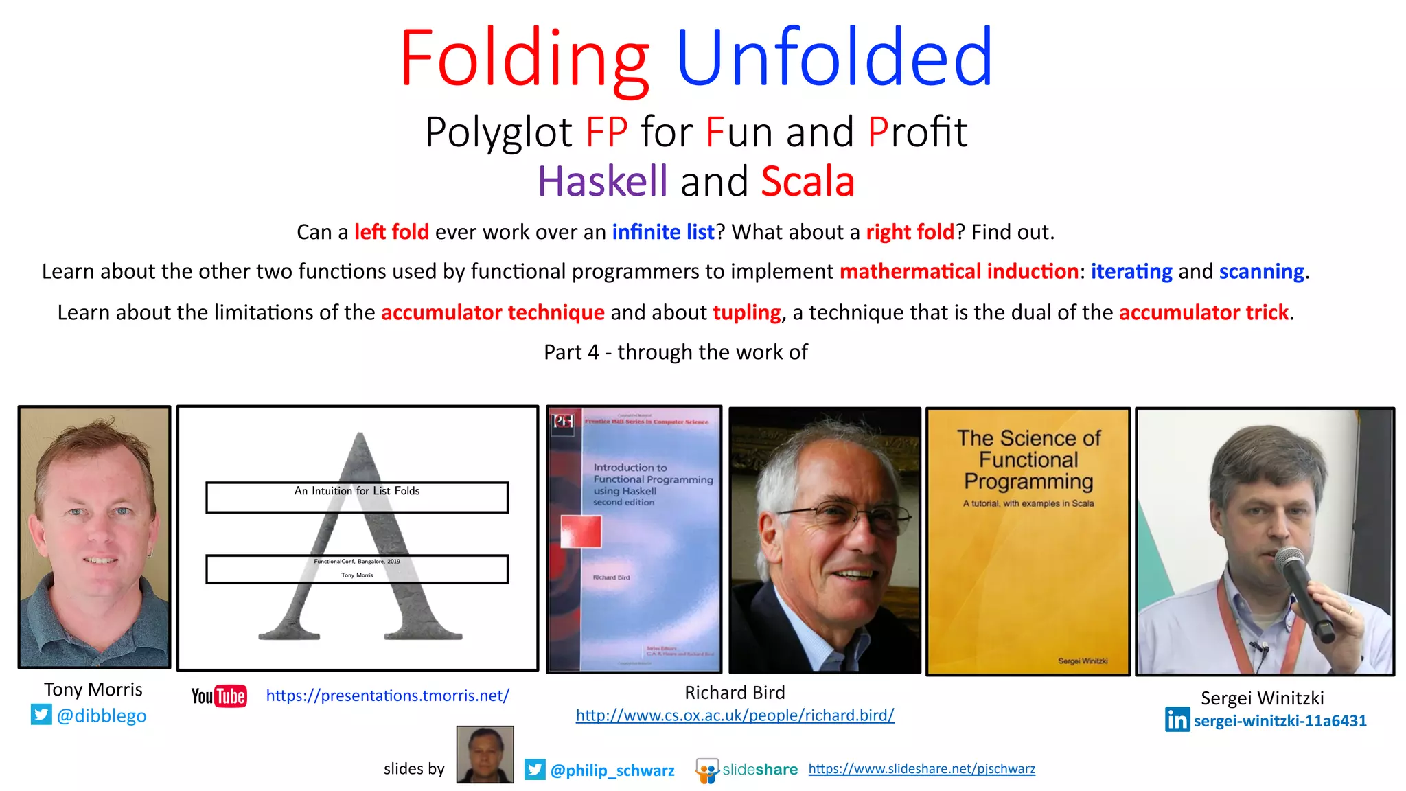 Can a le# fold ever work over an inﬁnite list? What about a right fold? Find out.
Learn about the other two func8ons used by func8onal programmers to implement matherma2cal induc2on: itera2ng and scanning.
Learn about the limita8ons of the accumulator technique and about tupling, a technique that is the dual of the accumulator trick.
Part 4 - through the work of
Folding Unfolded
Polyglot FP for Fun and Proﬁt
Haskell and Scala
@philip_schwarzslides by h"ps://www.slideshare.net/pjschwarz
Richard Bird
h*p://www.cs.ox.ac.uk/people/richard.bird/
Tony Morris
@dibblego
h*ps://presenta9ons.tmorris.net/ Sergei Winitzki
sergei-winitzki-11a6431
 