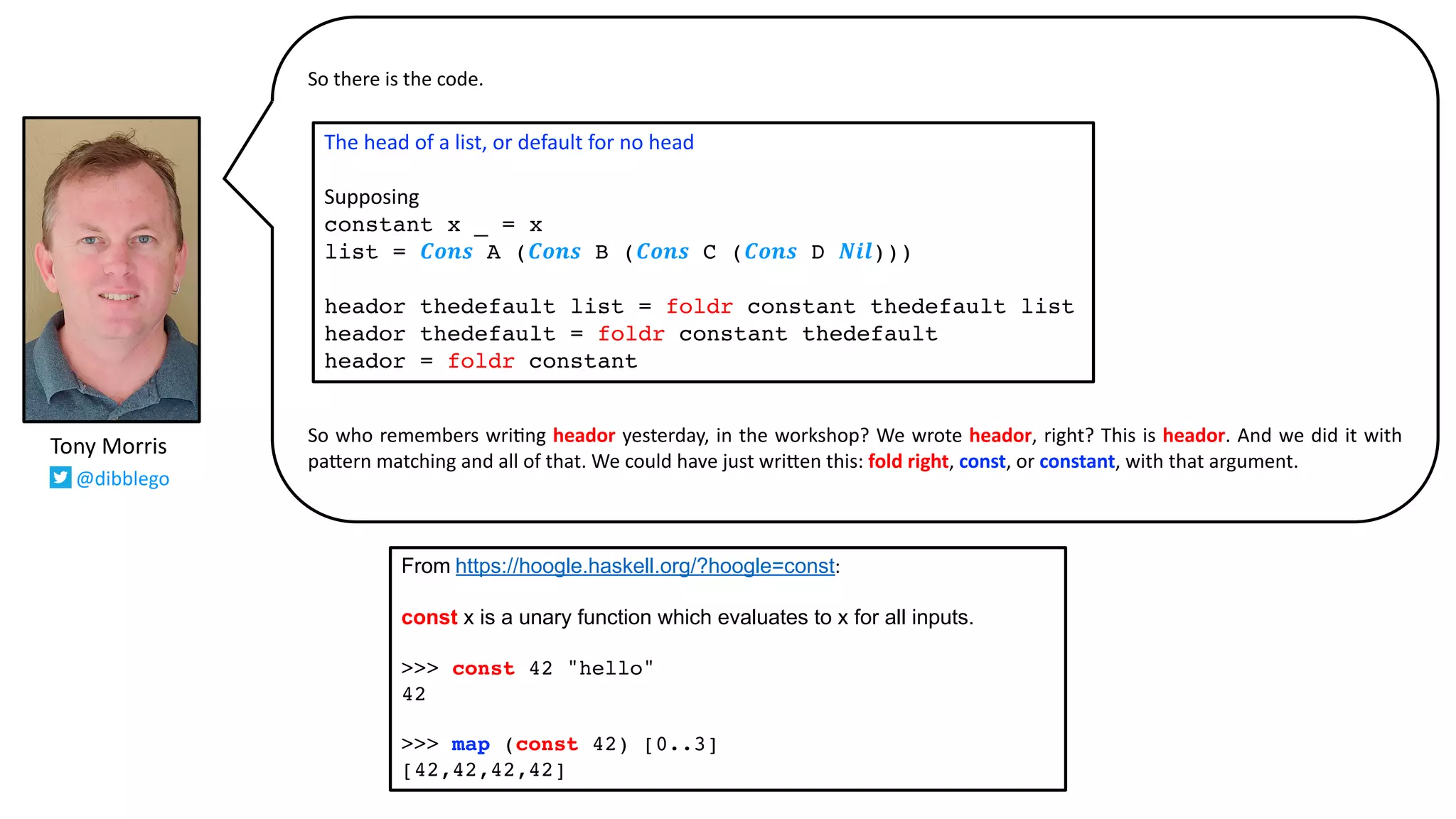 So there is the code.
So who remembers wri@ng heador yesterday, in the workshop? We wrote heador, right? This is heador. And we did it with
pa:ern matching and all of that. We could have just wri:en this: fold right, const, or constant, with that argument.
Tony Morris
@dibblego
The head of a list, or default for no head
Supposing
constant x _ = x
list = 𝑪𝒐𝒏𝒔 A (𝑪𝒐𝒏𝒔 B (𝑪𝒐𝒏𝒔 C (𝑪𝒐𝒏𝒔 D 𝑵𝒊𝒍)))
heador thedefault list = foldr constant thedefault list
heador thedefault = foldr constant thedefault
heador = foldr constant
From https://hoogle.haskell.org/?hoogle=const:
const x is a unary function which evaluates to x for all inputs.
>>> const 42 "hello"
42
>>> map (const 42) [0..3]
[42,42,42,42]
 