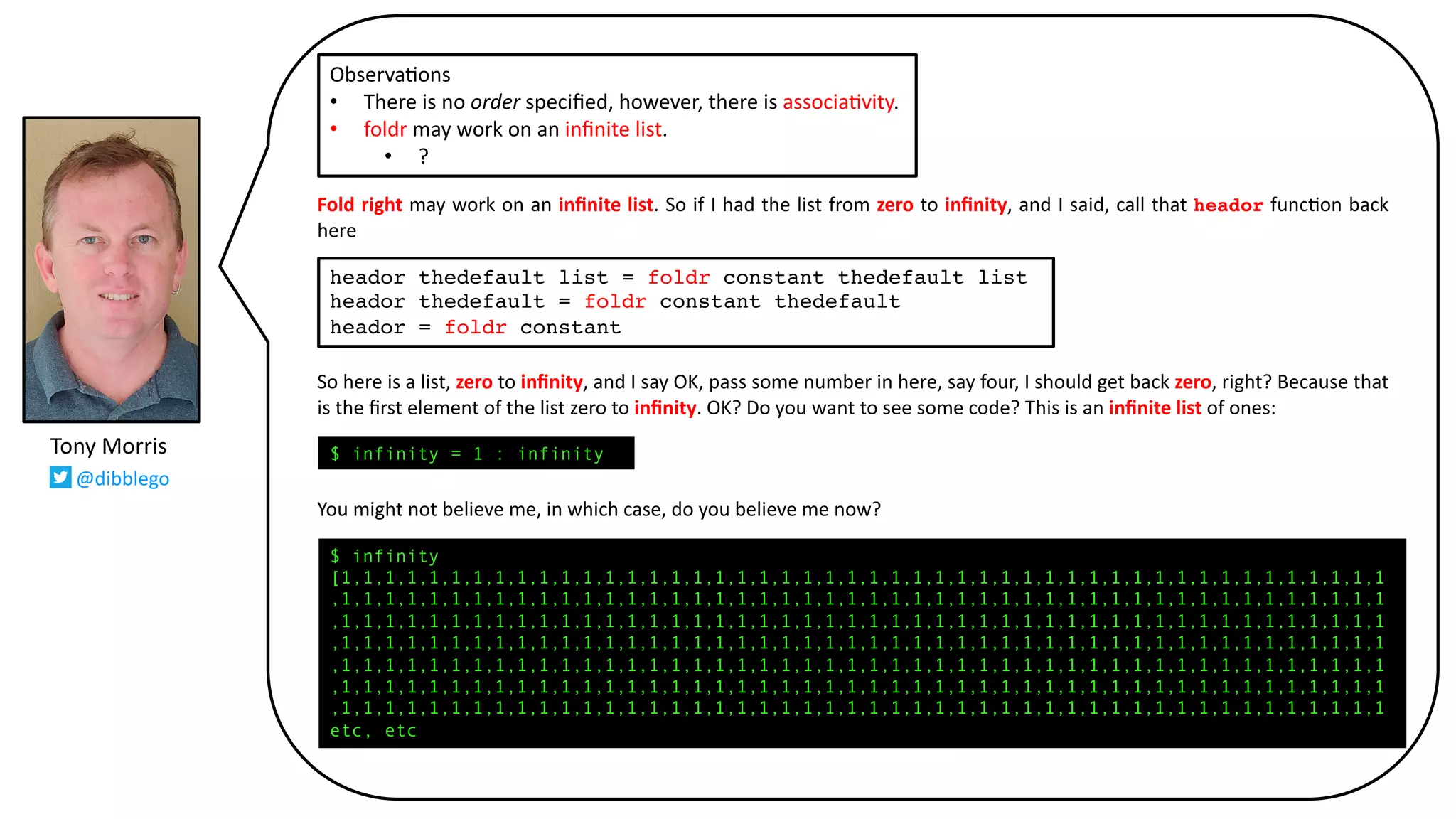 Fold right may work on an inﬁnite list. So if I had the list from zero to inﬁnity, and I said, call that heador func@on back
here
So here is a list, zero to inﬁnity, and I say OK, pass some number in here, say four, I should get back zero, right? Because that
is the ﬁrst element of the list zero to inﬁnity. OK? Do you want to see some code? This is an inﬁnite list of ones:
You might not believe me, in which case, do you believe me now?
Observa9ons
• There is no order speciﬁed, however, there is associa9vity.
• foldr may work on an inﬁnite list.
• ?
Tony Morris
@dibblego
heador thedefault list = foldr constant thedefault list
heador thedefault = foldr constant thedefault
heador = foldr constant
$ infinity
[1,1,1,1,1,1,1,1,1,1,1,1,1,1,1,1,1,1,1,1,1,1,1,1,1,1,1,1,1,1,1,1,1,1,1,1,1,1,1,1,1,1,1,1,1,1,1,1
,1,1,1,1,1,1,1,1,1,1,1,1,1,1,1,1,1,1,1,1,1,1,1,1,1,1,1,1,1,1,1,1,1,1,1,1,1,1,1,1,1,1,1,1,1,1,1,1
,1,1,1,1,1,1,1,1,1,1,1,1,1,1,1,1,1,1,1,1,1,1,1,1,1,1,1,1,1,1,1,1,1,1,1,1,1,1,1,1,1,1,1,1,1,1,1,1
,1,1,1,1,1,1,1,1,1,1,1,1,1,1,1,1,1,1,1,1,1,1,1,1,1,1,1,1,1,1,1,1,1,1,1,1,1,1,1,1,1,1,1,1,1,1,1,1
,1,1,1,1,1,1,1,1,1,1,1,1,1,1,1,1,1,1,1,1,1,1,1,1,1,1,1,1,1,1,1,1,1,1,1,1,1,1,1,1,1,1,1,1,1,1,1,1
,1,1,1,1,1,1,1,1,1,1,1,1,1,1,1,1,1,1,1,1,1,1,1,1,1,1,1,1,1,1,1,1,1,1,1,1,1,1,1,1,1,1,1,1,1,1,1,1
,1,1,1,1,1,1,1,1,1,1,1,1,1,1,1,1,1,1,1,1,1,1,1,1,1,1,1,1,1,1,1,1,1,1,1,1,1,1,1,1,1,1,1,1,1,1,1,1
etc, etc
$ infinity = 1 : infinity
 