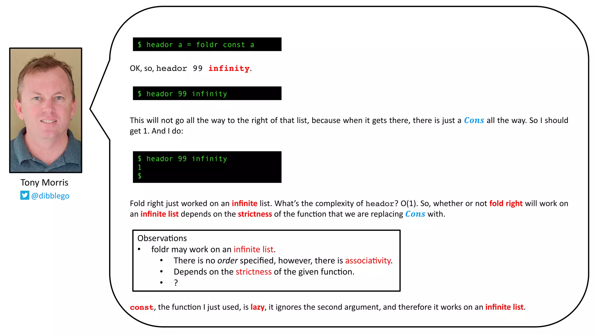 OK, so, heador 99 infinity.
This will not go all the way to the right of that list, because when it gets there, there is just a 𝑪𝒐𝒏𝒔 all the way. So I should
get 1. And I do:
Fold right just worked on an inﬁnite list. What’s the complexity of heador? O(1). So, whether or not fold right will work on
an inﬁnite list depends on the strictness of the func@on that we are replacing 𝑪𝒐𝒏𝒔 with.
const, the func@on I just used, is lazy, it ignores the second argument, and therefore it works on an inﬁnite list.
Tony Morris
@dibblego
$ heador a = foldr const a
$ heador 99 infinity
1
$
$ heador 99 infinity
Observa9ons
• foldr may work on an inﬁnite list.
• There is no order speciﬁed, however, there is associa9vity.
• Depends on the strictness of the given func9on.
• ?
 