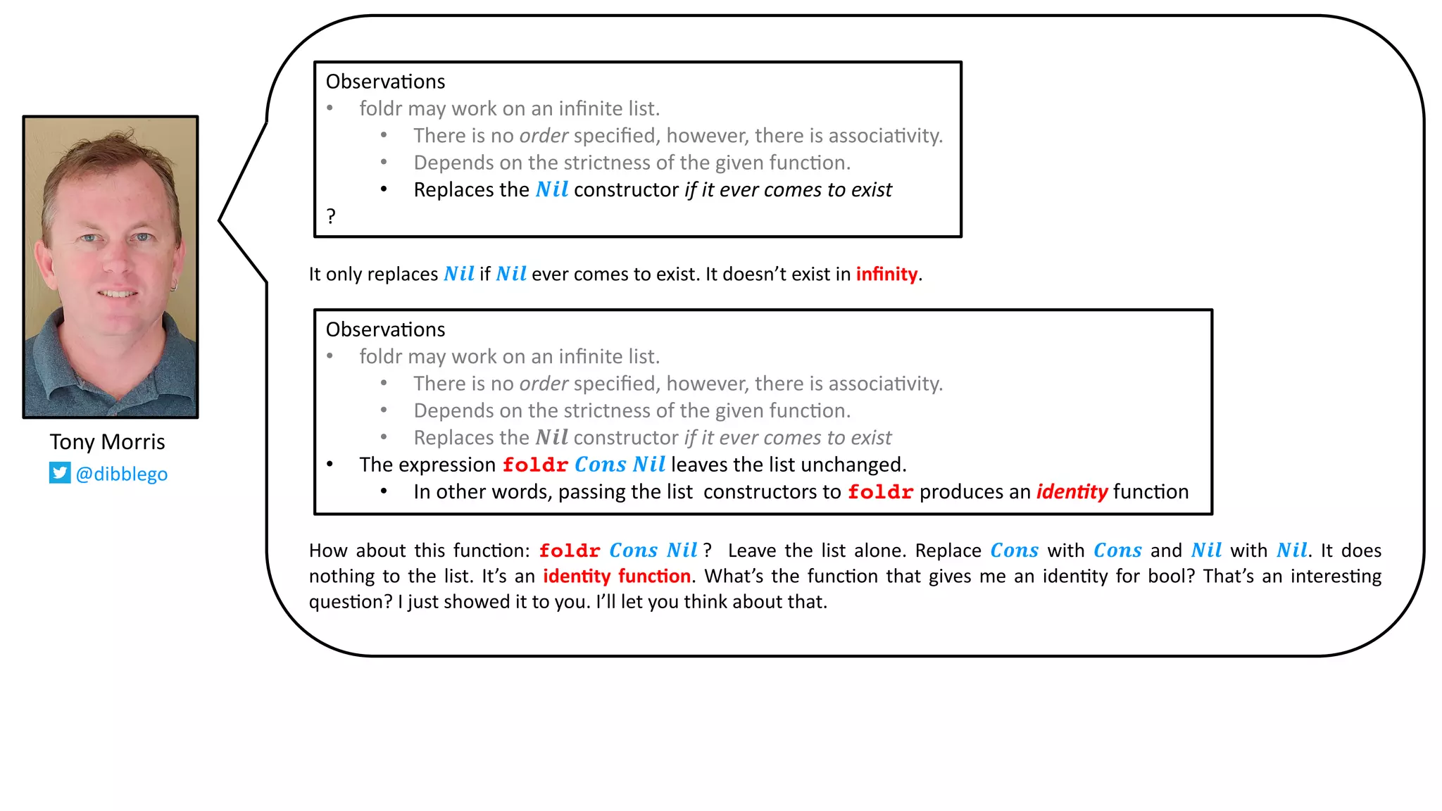It only replaces 𝑵𝒊𝒍 if 𝑵𝒊𝒍 ever comes to exist. It doesn’t exist in inﬁnity.
How about this func@on: foldr 𝑪𝒐𝒏𝒔 𝑵𝒊𝒍 ? Leave the list alone. Replace 𝑪𝒐𝒏𝒔 with 𝑪𝒐𝒏𝒔 and 𝑵𝒊𝒍 with 𝑵𝒊𝒍. It does
nothing to the list. It’s an iden2ty func2on. What’s the func@on that gives me an iden@ty for bool? That’s an interes@ng
ques@on? I just showed it to you. I’ll let you think about that.
Tony Morris
@dibblego
Observa9ons
• foldr may work on an inﬁnite list.
• There is no order speciﬁed, however, there is associa9vity.
• Depends on the strictness of the given func9on.
• Replaces the 𝑵𝒊𝒍 constructor if it ever comes to exist
?
Observa9ons
• foldr may work on an inﬁnite list.
• There is no order speciﬁed, however, there is associa9vity.
• Depends on the strictness of the given func9on.
• Replaces the 𝑵𝒊𝒍 constructor if it ever comes to exist
• The expression foldr 𝑪𝒐𝒏𝒔 𝑵𝒊𝒍 leaves the list unchanged.
• In other words, passing the list constructors to foldr produces an iden%ty func9on
 