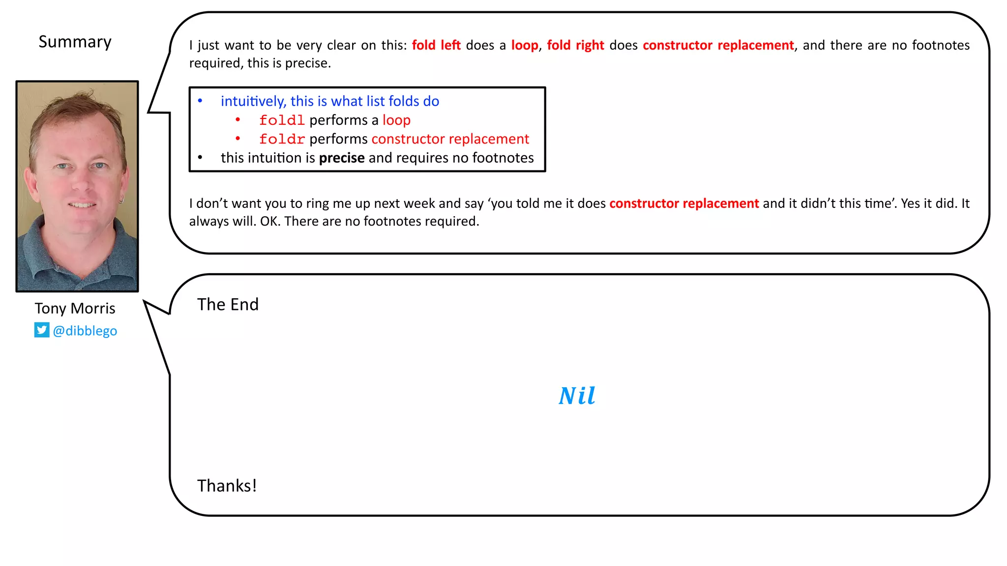 I just want to be very clear on this: fold leG does a loop, fold right does constructor replacement, and there are no footnotes
required, this is precise.
I don’t want you to ring me up next week and say ‘you told me it does constructor replacement and it didn’t this @me’. Yes it did. It
always will. OK. There are no footnotes required.
Tony Morris
@dibblego
• intui9vely, this is what list folds do
• foldl performs a loop
• foldr performs constructor replacement
• this intui9on is precise and requires no footnotes
𝑵𝒊𝒍
The End
Thanks!
Summary
 