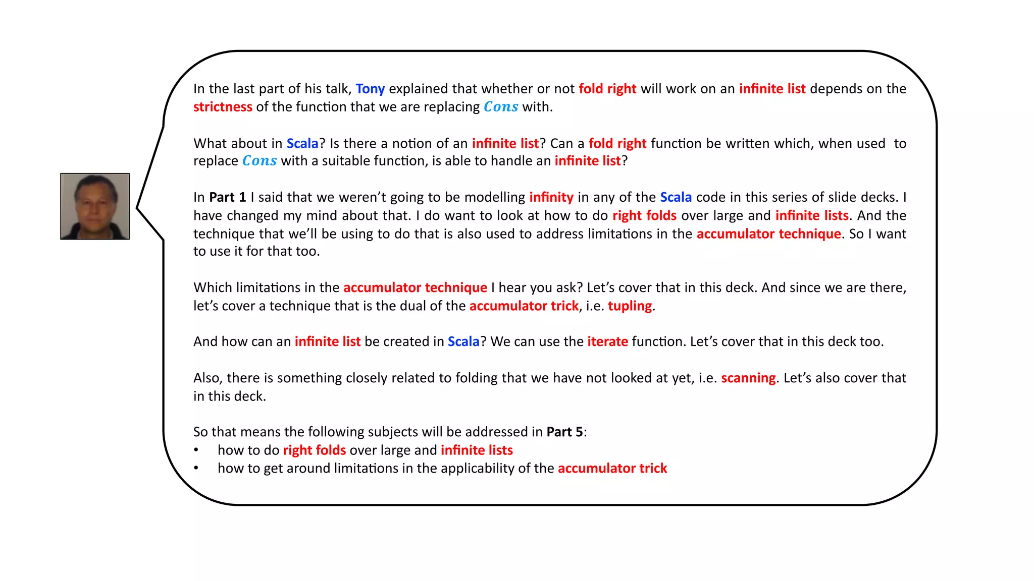 In the last part of his talk, Tony explained that whether or not fold right will work on an inﬁnite list depends on the
strictness of the func@on that we are replacing 𝑪𝒐𝒏𝒔 with.
What about in Scala? Is there a no@on of an inﬁnite list? Can a fold right func@on be wri:en which, when used to
replace 𝑪𝒐𝒏𝒔 with a suitable func@on, is able to handle an inﬁnite list?
In Part 1 I said that we weren’t going to be modelling inﬁnity in any of the Scala code in this series of slide decks. I
have changed my mind about that. I do want to look at how to do right folds over large and inﬁnite lists. And the
technique that we’ll be using to do that is also used to address limita@ons in the accumulator technique. So I want
to use it for that too.
Which limita@ons in the accumulator technique I hear you ask? Let’s cover that in this deck. And since we are there,
let’s cover a technique that is the dual of the accumulator trick, i.e. tupling.
And how can an inﬁnite list be created in Scala? We can use the iterate func@on. Let’s cover that in this deck too.
Also, there is something closely related to folding that we have not looked at yet, i.e. scanning. Let’s also cover that
in this deck.
So that means the following subjects will be addressed in Part 5:
• how to do right folds over large and inﬁnite lists
• how to get around limita@ons in the applicability of the accumulator trick
 