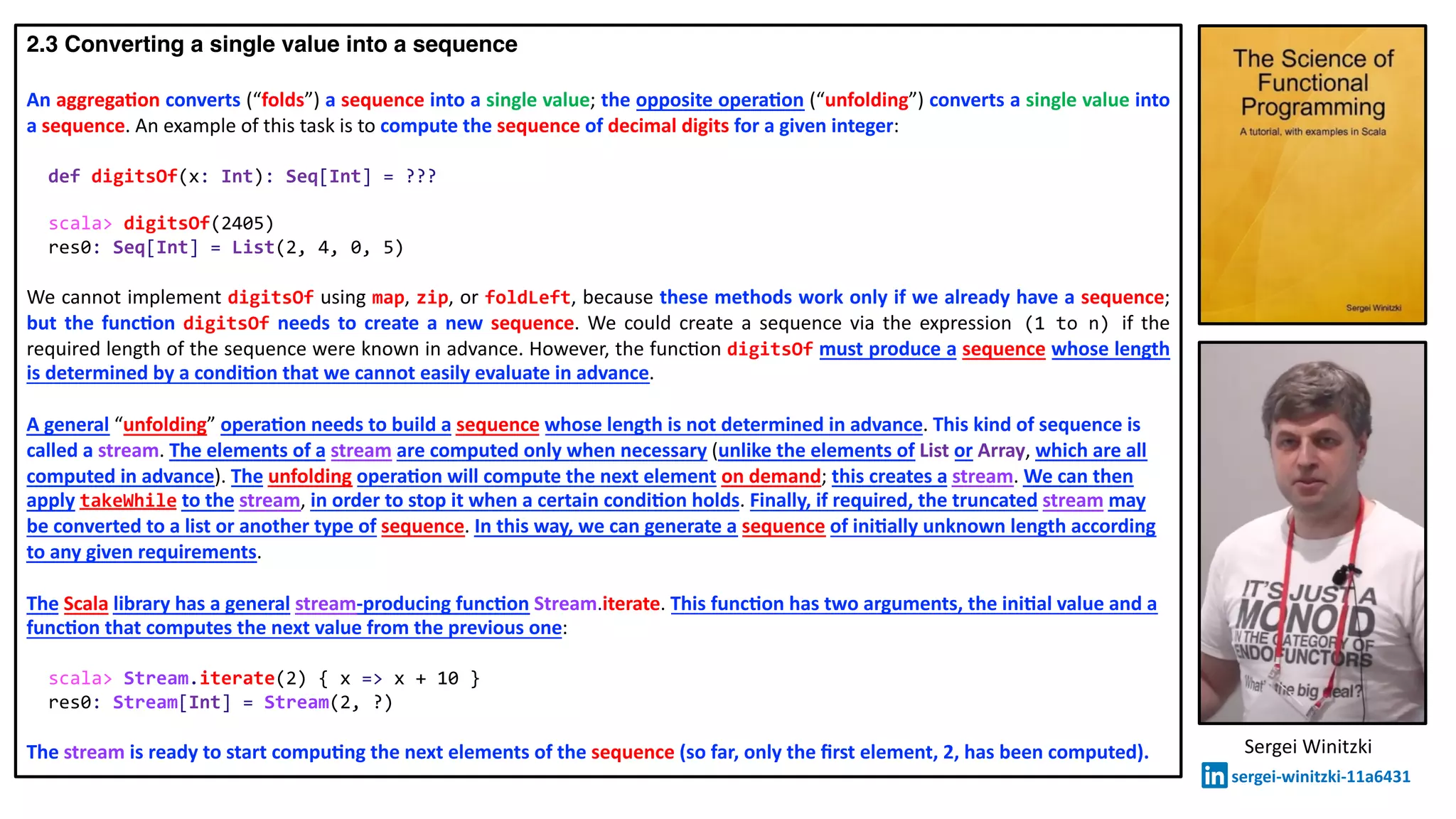2.3 Converting a single value into a sequence
An aggrega2on converts (“folds”) a sequence into a single value; the opposite opera2on (“unfolding”) converts a single value into
a sequence. An example of this task is to compute the sequence of decimal digits for a given integer:
def digitsOf(x: Int): Seq[Int] = ???
scala> digitsOf(2405)
res0: Seq[Int] = List(2, 4, 0, 5)
We cannot implement digitsOf using map, zip, or foldLeft, because these methods work only if we already have a sequence;
but the func2on digitsOf needs to create a new sequence. We could create a sequence via the expression (1 to n) if the
required length of the sequence were known in advance. However, the func@on digitsOf must produce a sequence whose length
is determined by a condi2on that we cannot easily evaluate in advance.
A general “unfolding” opera2on needs to build a sequence whose length is not determined in advance. This kind of sequence is
called a stream. The elements of a stream are computed only when necessary (unlike the elements of List or Array, which are all
computed in advance). The unfolding opera2on will compute the next element on demand; this creates a stream. We can then
apply takeWhile to the stream, in order to stop it when a certain condi2on holds. Finally, if required, the truncated stream may
be converted to a list or another type of sequence. In this way, we can generate a sequence of ini2ally unknown length according
to any given requirements.
The Scala library has a general stream-producing func2on Stream.iterate. This func2on has two arguments, the ini2al value and a
func2on that computes the next value from the previous one:
scala> Stream.iterate(2) { x => x + 10 }
res0: Stream[Int] = Stream(2, ?)
The stream is ready to start compu2ng the next elements of the sequence (so far, only the ﬁrst element, 2, has been computed). Sergei Winitzki
sergei-winitzki-11a6431
 