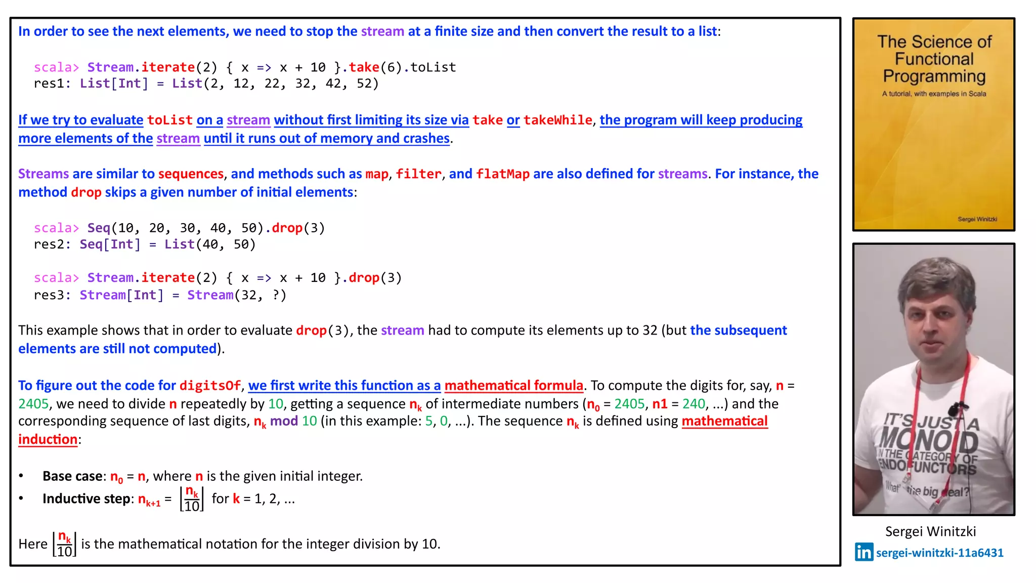In order to see the next elements, we need to stop the stream at a ﬁnite size and then convert the result to a list:
scala> Stream.iterate(2) { x => x + 10 }.take(6).toList
res1: List[Int] = List(2, 12, 22, 32, 42, 52)
If we try to evaluate toList on a stream without ﬁrst limi2ng its size via take or takeWhile, the program will keep producing
more elements of the stream un2l it runs out of memory and crashes.
Streams are similar to sequences, and methods such as map, filter, and flatMap are also deﬁned for streams. For instance, the
method drop skips a given number of ini2al elements:
scala> Seq(10, 20, 30, 40, 50).drop(3)
res2: Seq[Int] = List(40, 50)
scala> Stream.iterate(2) { x => x + 10 }.drop(3)
res3: Stream[Int] = Stream(32, ?)
This example shows that in order to evaluate drop(3), the stream had to compute its elements up to 32 (but the subsequent
elements are s2ll not computed).
To ﬁgure out the code for digitsOf, we ﬁrst write this func2on as a mathema2cal formula. To compute the digits for, say, n =
2405, we need to divide n repeatedly by 10, ge_ng a sequence nk of intermediate numbers (n0 = 2405, n1 = 240, ...) and the
corresponding sequence of last digits, nk mod 10 (in this example: 5, 0, ...). The sequence nk is deﬁned using mathema2cal
induc2on:
• Base case: n0 = n, where n is the given ini@al integer.
• Induc2ve step: nk+1 =
nk
10
for k = 1, 2, ...
Here
nk
10
is the mathema@cal nota@on for the integer division by 10.
Sergei Winitzki
sergei-winitzki-11a6431
 