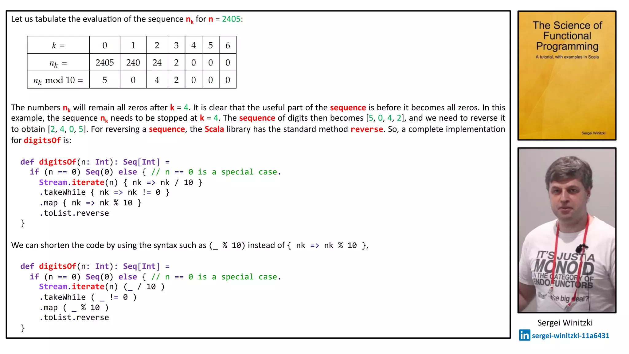Let us tabulate the evalua@on of the sequence nk for n = 2405:
The numbers nk will remain all zeros a`er k = 4. It is clear that the useful part of the sequence is before it becomes all zeros. In this
example, the sequence nk needs to be stopped at k = 4. The sequence of digits then becomes [5, 0, 4, 2], and we need to reverse it
to obtain [2, 4, 0, 5]. For reversing a sequence, the Scala library has the standard method reverse. So, a complete implementa@on
for digitsOf is:
def digitsOf(n: Int): Seq[Int] =
if (n == 0) Seq(0) else { // n == 0 is a special case.
Stream.iterate(n) { nk => nk / 10 }
.takeWhile { nk => nk != 0 }
.map { nk => nk % 10 }
.toList.reverse
}
We can shorten the code by using the syntax such as (_ % 10) instead of { nk => nk % 10 },
def digitsOf(n: Int): Seq[Int] =
if (n == 0) Seq(0) else { // n == 0 is a special case.
Stream.iterate(n) (_ / 10 )
.takeWhile ( _ != 0 )
.map ( _ % 10 )
.toList.reverse
}
Sergei Winitzki
sergei-winitzki-11a6431
 